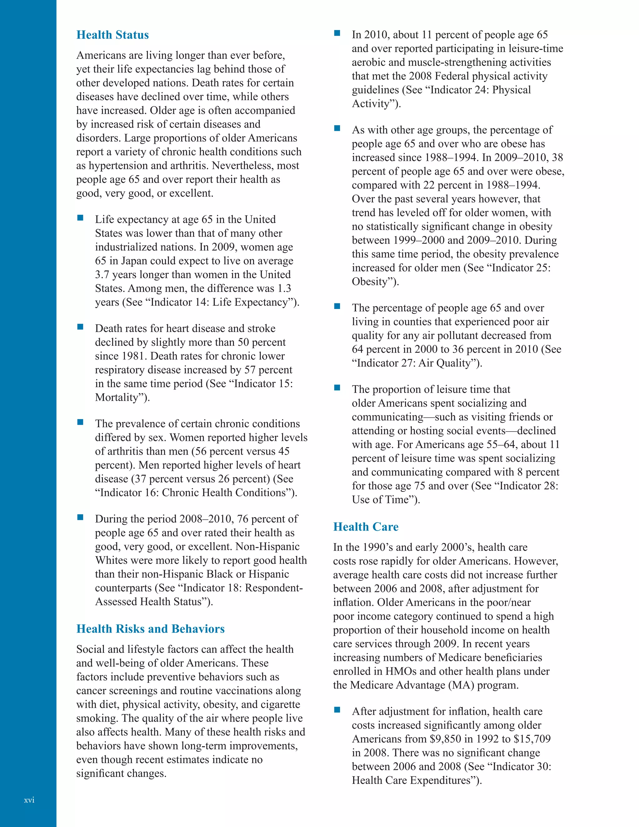xvi
Health Status
Americans are living longer than ever before,
yet their life expectancies lag behind those of
other developed nations. Death rates for certain
diseases have declined over time, while others
have increased. Older age is often accompanied
by increased risk of certain diseases and
disorders. Large proportions of older Americans
report a variety of chronic health conditions such
as hypertension and arthritis. Nevertheless, most
people age 65 and over report their health as
good, very good, or excellent.
ƒƒ Life expectancy at age 65 in the United
States was lower than that of many other
industrialized nations. In 2009, women age
65 in Japan could expect to live on average
3.7 years longer than women in the United
States. Among men, the difference was 1.3
years (See “Indicator 14: Life Expectancy”).
ƒƒ Death rates for heart disease and stroke
declined by slightly more than 50 percent
since 1981. Death rates for chronic lower
respiratory disease increased by 57 percent
in the same time period (See “Indicator 15:
Mortality”).
ƒƒ The prevalence of certain chronic conditions
differed by sex. Women reported higher levels
of arthritis than men (56 percent versus 45
percent). Men reported higher levels of heart
disease (37 percent versus 26 percent) (See
“Indicator 16: Chronic Health Conditions”).
ƒƒ During the period 2008–2010, 76 percent of
people age 65 and over rated their health as
good, very good, or excellent. Non-Hispanic
Whites were more likely to report good health
than their non-Hispanic Black or Hispanic
counterparts (See “Indicator 18: Respondent-
Assessed Health Status”).
Health Risks and Behaviors
Social and lifestyle factors can affect the health
and well-being of older Americans. These
factors include preventive behaviors such as
cancer screenings and routine vaccinations along
with diet, physical activity, obesity, and cigarette
smoking. The quality of the air where people live
also affects health. Many of these health risks and
behaviors have shown long-term improvements,
even though recent estimates indicate no
significant changes.
ƒƒ In 2010, about 11 percent of people age 65
and over reported participating in leisure-time
aerobic and muscle-strengthening activities
that met the 2008 Federal physical activity
guidelines (See “Indicator 24: Physical
Activity”).
ƒƒ As with other age groups, the percentage of
people age 65 and over who are obese has
increased since 1988–1994. In 2009–2010, 38
percent of people age 65 and over were obese,
compared with 22 percent in 1988–1994.
Over the past several years however, that
trend has leveled off for older women, with
no statistically significant change in obesity
between 1999–2000 and 2009–2010. During
this same time period, the obesity prevalence
increased for older men (See “Indicator 25:
Obesity”).
ƒƒ The percentage of people age 65 and over
living in counties that experienced poor air
quality for any air pollutant decreased from
64 percent in 2000 to 36 percent in 2010 (See
“Indicator 27: Air Quality”).
ƒƒ The proportion of leisure time that
older Americans spent socializing and
communicating—such as visiting friends or
attending or hosting social events—declined
with age. For Americans age 55–64, about 11
percent of leisure time was spent socializing
and communicating compared with 8 percent
for those age 75 and over (See “Indicator 28:
Use of Time”).
Health Care
In the 1990’s and early 2000’s, health care
costs rose rapidly for older Americans. However,
average health care costs did not increase further
between 2006 and 2008, after adjustment for
inflation. Older Americans in the poor/near
poor income category continued to spend a high
proportion of their household income on health
care services through 2009. In recent years
increasing numbers of Medicare beneficiaries
enrolled in HMOs and other health plans under
the Medicare Advantage (MA) program.
ƒƒ After adjustment for inflation, health care
costs increased significantly among older
Americans from $9,850 in 1992 to $15,709
in 2008. There was no significant change
between 2006 and 2008 (See “Indicator 30:
Health Care Expenditures”).
 