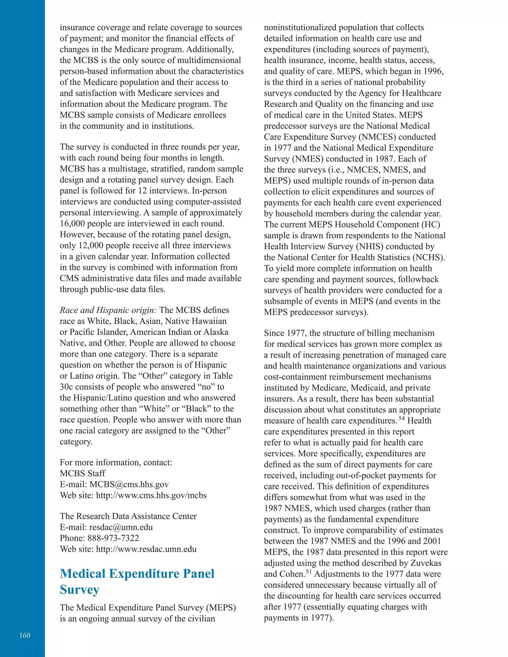 160
insurance coverage and relate coverage to sources
of payment; and monitor the ﬁnancial effects of
changes in the Medicare program. Additionally,
the MCBS is the only source of multidimensional
person-based information about the characteristics
of the Medicare population and their access to
and satisfaction with Medicare services and
information about the Medicare program. The
MCBS sample consists of Medicare enrollees
in the community and in institutions.
The survey is conducted in three rounds per year,
with each round being four months in length.
MCBS has a multistage, stratiﬁed, random sample
design and a rotating panel survey design. Each
panel is followed for 12 interviews. In-person
interviews are conducted using computer-assisted
personal interviewing. A sample of approximately
16,000 people are interviewed in each round.
However, because of the rotating panel design,
only 12,000 people receive all three interviews
in a given calendar year. Information collected
in the survey is combined with information from
CMS administrative data ﬁles and made available
through public-use data ﬁles.
Race and Hispanic origin: The MCBS deﬁnes
race as White, Black, Asian, Native Hawaiian
or Paciﬁc Islander, American Indian or Alaska
Native, and Other. People are allowed to choose
more than one category. There is a separate
question on whether the person is of Hispanic
or Latino origin. The “Other” category in Table
30c consists of people who answered “no” to
the Hispanic/Latino question and who answered
something other than “White” or “Black” to the
race question. People who answer with more than
one racial category are assigned to the “Other”
category.
For more information, contact:
MCBS Staff
E-mail: MCBS@cms.hhs.gov
Web site: http://www.cms.hhs.gov/mcbs
The Research Data Assistance Center
E-mail: resdac@umn.edu
Phone: 888-973-7322
Web site: http://www.resdac.umn.edu
Medical Expenditure Panel
Survey
The Medical Expenditure Panel Survey (MEPS)
is an ongoing annual survey of the civilian
noninstitutionalized population that collects
detailed information on health care use and
expenditures (including sources of payment),
health insurance, income, health status, access,
and quality of care. MEPS, which began in 1996,
is the third in a series of national probability
surveys conducted by the Agency for Healthcare
Research and Quality on the ﬁnancing and use
of medical care in the United States. MEPS
predecessor surveys are the National Medical
Care Expenditure Survey (NMCES) conducted
in 1977 and the National Medical Expenditure
Survey (NMES) conducted in 1987. Each of
the three surveys (i.e., NMCES, NMES, and
MEPS) used multiple rounds of in-person data
collection to elicit expenditures and sources of
payments for each health care event experienced
by household members during the calendar year.
The current MEPS Household Component (HC)
sample is drawn from respondents to the National
Health Interview Survey (NHIS) conducted by
the National Center for Health Statistics (NCHS).
To yield more complete information on health
care spending and payment sources, followback
surveys of health providers were conducted for a
subsample of events in MEPS (and events in the
MEPS predecessor surveys).
Since 1977, the structure of billing mechanism
for medical services has grown more complex as
a result of increasing penetration of managed care
and health maintenance organizations and various
cost-containment reimbursement mechanisms
instituted by Medicare, Medicaid, and private
insurers. As a result, there has been substantial
discussion about what constitutes an appropriate
measure of health care expenditures. 54
Health
care expenditures presented in this report
refer to what is actually paid for health care
services. More specifically, expenditures are
deﬁned as the sum of direct payments for care
received, including out-of-pocket payments for
care received. This deﬁnition of expenditures
differs somewhat from what was used in the
1987 NMES, which used charges (rather than
payments) as the fundamental expenditure
construct. To improve comparability of estimates
between the 1987 NMES and the 1996 and 2001
MEPS, the 1987 data presented in this report were
adjusted using the method described by Zuvekas
and Cohen.51
Adjustments to the 1977 data were
considered unnecessary because virtually all of
the discounting for health care services occurred
after 1977 (essentially equating charges with
payments in 1977).
 