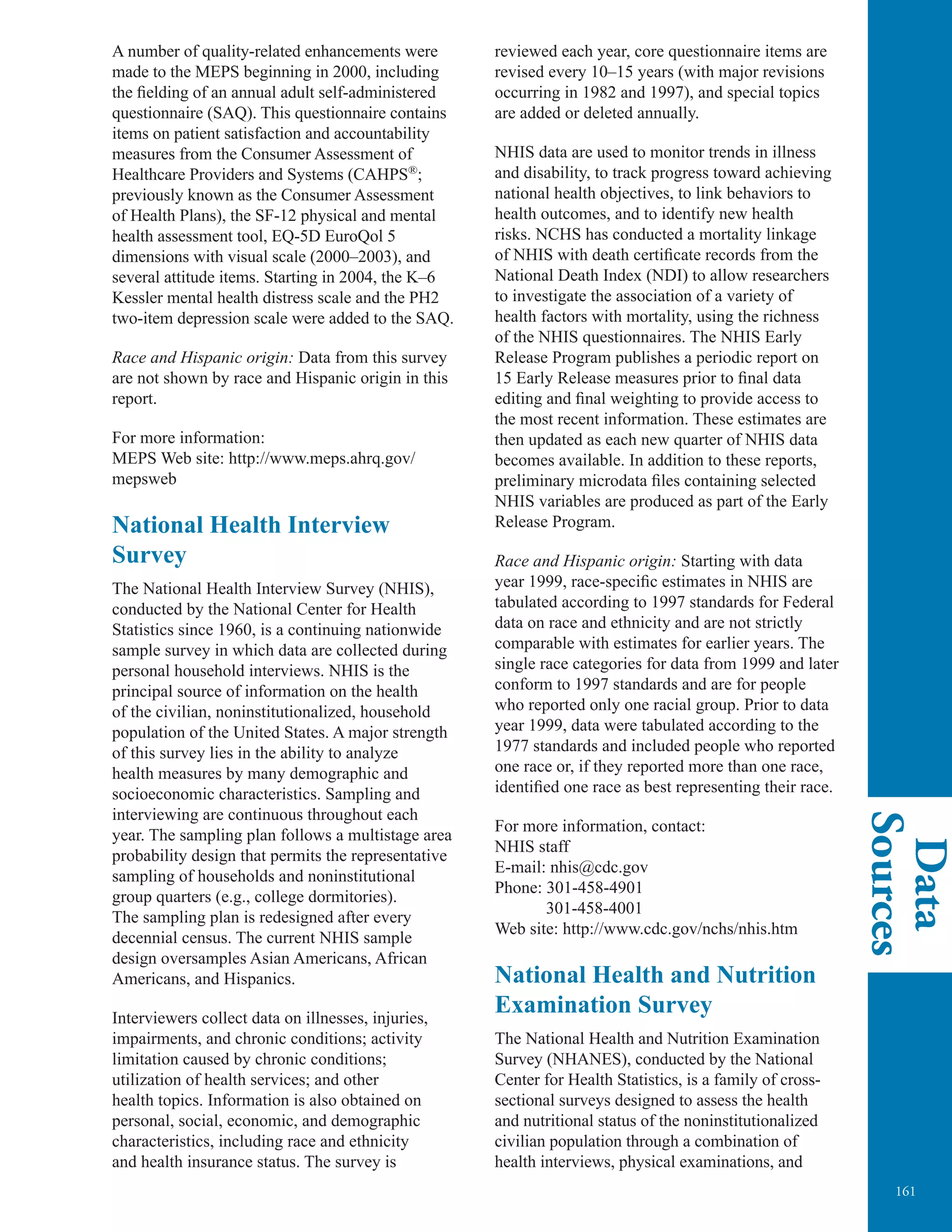 161
Data
Sources
A number of quality-related enhancements were
made to the MEPS beginning in 2000, including
the fielding of an annual adult self-administered
questionnaire (SAQ). This questionnaire contains
items on patient satisfaction and accountability
measures from the Consumer Assessment of
Healthcare Providers and Systems (CAHPS®
;
previously known as the Consumer Assessment
of Health Plans), the SF-12 physical and mental
health assessment tool, EQ-5D EuroQol 5
dimensions with visual scale (2000–2003), and
several attitude items. Starting in 2004, the K–6
Kessler mental health distress scale and the PH2
two-item depression scale were added to the SAQ.
Race and Hispanic origin: Data from this survey
are not shown by race and Hispanic origin in this
report.
For more information:
MEPS Web site: http://www.meps.ahrq.gov/
mepsweb
National Health Interview
Survey
The National Health Interview Survey (NHIS),
conducted by the National Center for Health
Statistics since 1960, is a continuing nationwide
sample survey in which data are collected during
personal household interviews. NHIS is the
principal source of information on the health
of the civilian, noninstitutionalized, household
population of the United States. A major strength
of this survey lies in the ability to analyze
health measures by many demographic and
socioeconomic characteristics. Sampling and
interviewing are continuous throughout each
year. The sampling plan follows a multistage area
probability design that permits the representative
sampling of households and noninstitutional
group quarters (e.g., college dormitories).
The sampling plan is redesigned after every
decennial census. The current NHIS sample
design oversamples Asian Americans, African
Americans, and Hispanics.
Interviewers collect data on illnesses, injuries,
impairments, and chronic conditions; activity
limitation caused by chronic conditions;
utilization of health services; and other
health topics. Information is also obtained on
personal, social, economic, and demographic
characteristics, including race and ethnicity
and health insurance status. The survey is
reviewed each year, core questionnaire items are
revised every 10–15 years (with major revisions
occurring in 1982 and 1997), and special topics
are added or deleted annually.
NHIS data are used to monitor trends in illness
and disability, to track progress toward achieving
national health objectives, to link behaviors to
health outcomes, and to identify new health
risks. NCHS has conducted a mortality linkage
of NHIS with death certificate records from the
National Death Index (NDI) to allow researchers
to investigate the association of a variety of
health factors with mortality, using the richness
of the NHIS questionnaires. The NHIS Early
Release Program publishes a periodic report on
15 Early Release measures prior to final data
editing and final weighting to provide access to
the most recent information. These estimates are
then updated as each new quarter of NHIS data
becomes available. In addition to these reports,
preliminary microdata files containing selected
NHIS variables are produced as part of the Early
Release Program.
Race and Hispanic origin: Starting with data
year 1999, race-specific estimates in NHIS are
tabulated according to 1997 standards for Federal
data on race and ethnicity and are not strictly
comparable with estimates for earlier years. The
single race categories for data from 1999 and later
conform to 1997 standards and are for people
who reported only one racial group. Prior to data
year 1999, data were tabulated according to the
1977 standards and included people who reported
one race or, if they reported more than one race,
identified one race as best representing their race.
For more information, contact:
NHIS staff
E-mail: nhis@cdc.gov
Phone: 301-458-4901
301-458-4001
Web site: http://www.cdc.gov/nchs/nhis.htm
National Health and Nutrition
Examination Survey
The National Health and Nutrition Examination
Survey (NHANES), conducted by the National
Center for Health Statistics, is a family of cross-
sectional surveys designed to assess the health
and nutritional status of the noninstitutionalized
civilian population through a combination of
health interviews, physical examinations, and
 