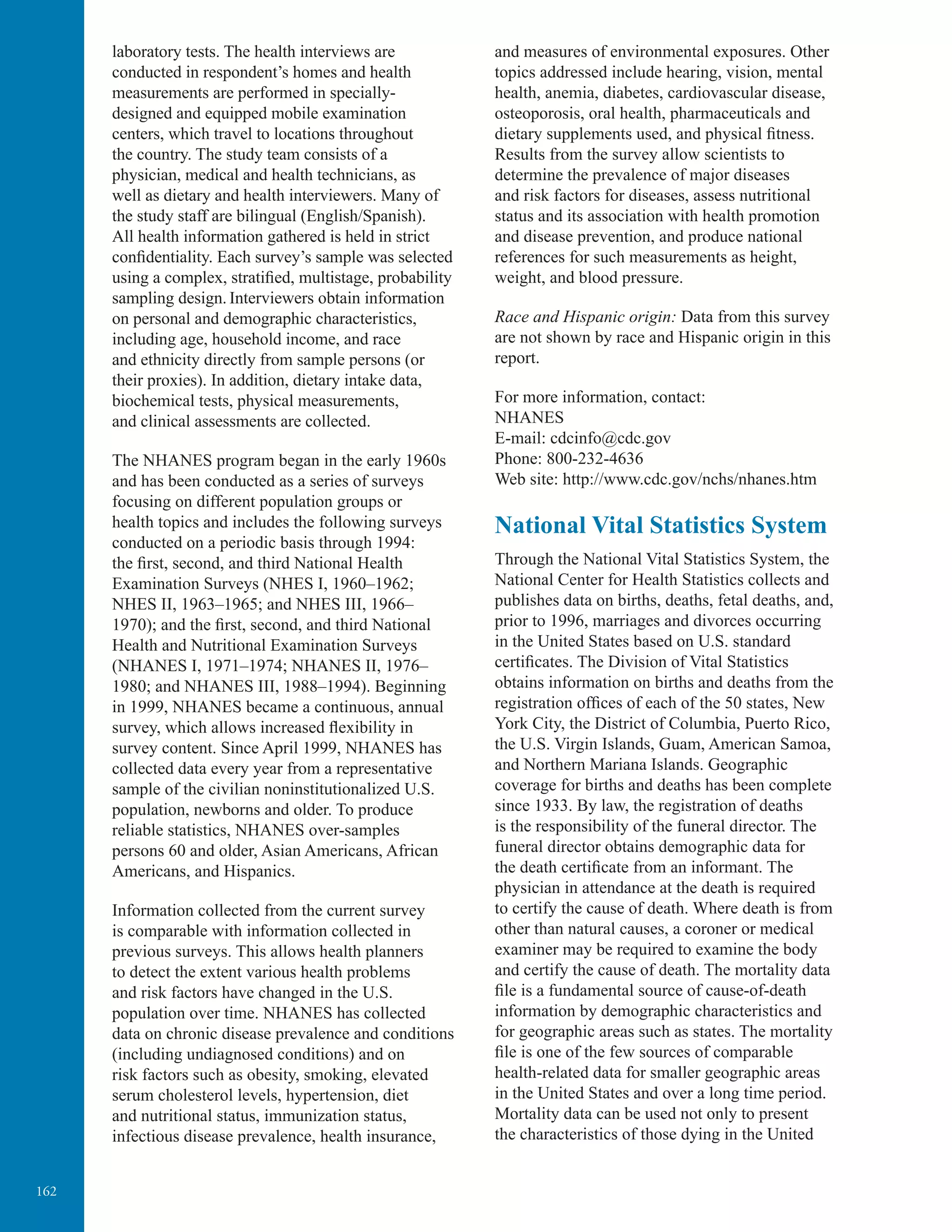 162
laboratory tests. The health interviews are
conducted in respondent’s homes and health
measurements are performed in specially-
designed and equipped mobile examination
centers, which travel to locations throughout
the country. The study team consists of a
physician, medical and health technicians, as
well as dietary and health interviewers. Many of
the study staff are bilingual (English/Spanish).
All health information gathered is held in strict
confidentiality. Each survey’s sample was selected
using a complex, stratiﬁed, multistage, probability
sampling design. Interviewers obtain information
on personal and demographic characteristics,
including age, household income, and race
and ethnicity directly from sample persons (or
their proxies). In addition, dietary intake data,
biochemical tests, physical measurements,
and clinical assessments are collected.
The NHANES program began in the early 1960s
and has been conducted as a series of surveys
focusing on different population groups or
health topics and includes the following surveys
conducted on a periodic basis through 1994:
the ﬁrst, second, and third National Health
Examination Surveys (NHES I, 1960–1962;
NHES II, 1963–1965; and NHES III, 1966–
1970); and the ﬁrst, second, and third National
Health and Nutritional Examination Surveys
(NHANES I, 1971–1974; NHANES II, 1976–
1980; and NHANES III, 1988–1994). Beginning
in 1999, NHANES became a continuous, annual
survey, which allows increased flexibility in
survey content. Since April 1999, NHANES has
collected data every year from a representative
sample of the civilian noninstitutionalized U.S.
population, newborns and older. To produce
reliable statistics, NHANES over-samples
persons 60 and older, Asian Americans, African
Americans, and Hispanics.
Information collected from the current survey
is comparable with information collected in
previous surveys. This allows health planners
to detect the extent various health problems
and risk factors have changed in the U.S.
population over time. NHANES has collected
data on chronic disease prevalence and conditions
(including undiagnosed conditions) and on
risk factors such as obesity, smoking, elevated
serum cholesterol levels, hypertension, diet
and nutritional status, immunization status,
infectious disease prevalence, health insurance,
and measures of environmental exposures. Other
topics addressed include hearing, vision, mental
health, anemia, diabetes, cardiovascular disease,
osteoporosis, oral health, pharmaceuticals and
dietary supplements used, and physical fitness.
Results from the survey allow scientists to
determine the prevalence of major diseases
and risk factors for diseases, assess nutritional
status and its association with health promotion
and disease prevention, and produce national
references for such measurements as height,
weight, and blood pressure.
Race and Hispanic origin: Data from this survey
are not shown by race and Hispanic origin in this
report.
For more information, contact:
NHANES
E-mail: cdcinfo@cdc.gov
Phone: 800-232-4636
Web site: http://www.cdc.gov/nchs/nhanes.htm
National Vital Statistics System
Through the National Vital Statistics System, the
National Center for Health Statistics collects and
publishes data on births, deaths, fetal deaths, and,
prior to 1996, marriages and divorces occurring
in the United States based on U.S. standard
certiﬁcates. The Division of Vital Statistics
obtains information on births and deaths from the
registration ofﬁces of each of the 50 states, New
York City, the District of Columbia, Puerto Rico,
the U.S. Virgin Islands, Guam, American Samoa,
and Northern Mariana Islands. Geographic
coverage for births and deaths has been complete
since 1933. By law, the registration of deaths
is the responsibility of the funeral director. The
funeral director obtains demographic data for
the death certificate from an informant. The
physician in attendance at the death is required
to certify the cause of death. Where death is from
other than natural causes, a coroner or medical
examiner may be required to examine the body
and certify the cause of death. The mortality data
ﬁle is a fundamental source of cause-of-death
information by demographic characteristics and
for geographic areas such as states. The mortality
ﬁle is one of the few sources of comparable
health-related data for smaller geographic areas
in the United States and over a long time period.
Mortality data can be used not only to present
the characteristics of those dying in the United
 