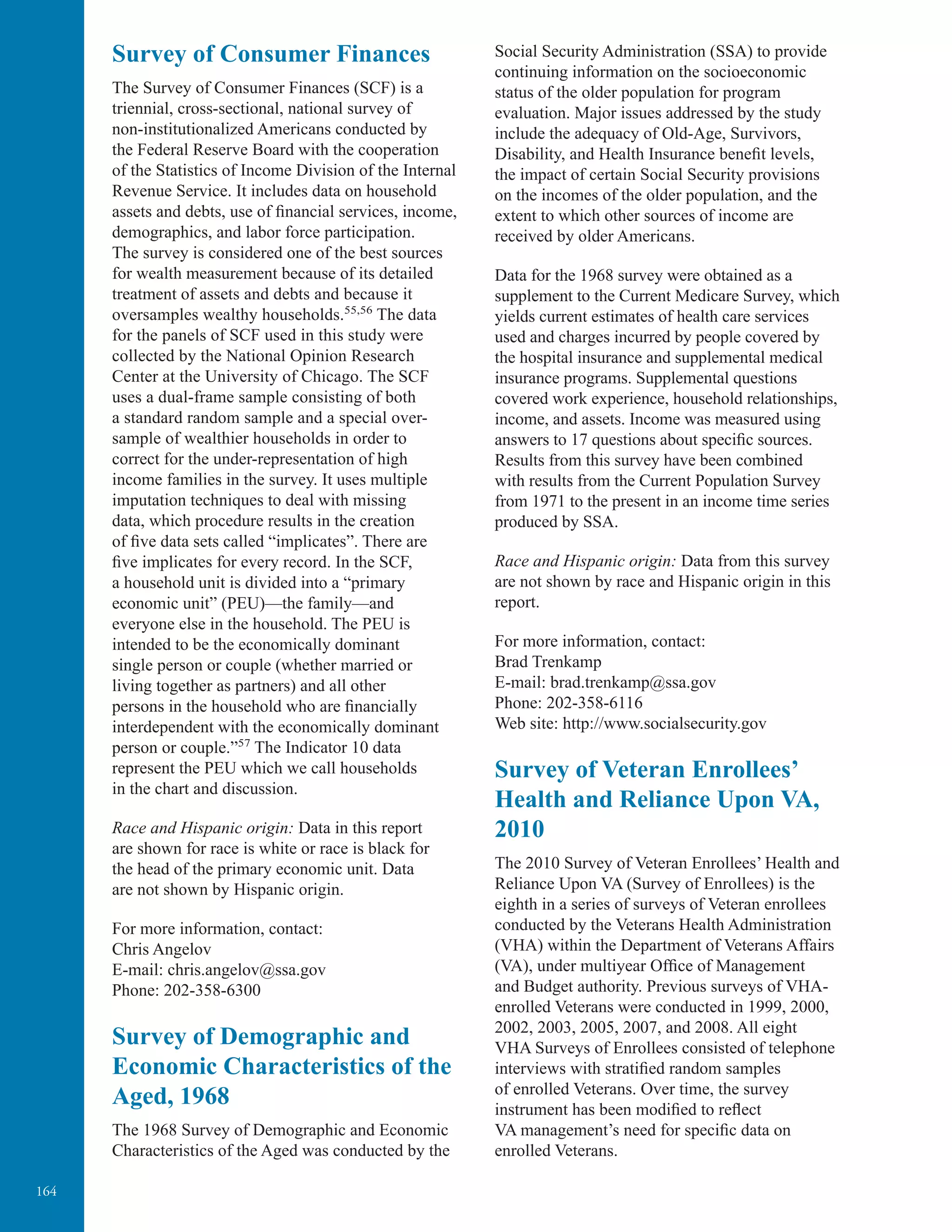164
Survey of Consumer Finances
The Survey of Consumer Finances (SCF) is a
triennial, cross-sectional, national survey of
non-institutionalized Americans conducted by
the Federal Reserve Board with the cooperation
of the Statistics of Income Division of the Internal
Revenue Service. It includes data on household
assets and debts, use of financial services, income,
demographics, and labor force participation.
The survey is considered one of the best sources
for wealth measurement because of its detailed
treatment of assets and debts and because it
oversamples wealthy households.55,56
The data
for the panels of SCF used in this study were
collected by the National Opinion Research
Center at the University of Chicago. The SCF
uses a dual-frame sample consisting of both
a standard random sample and a special over-
sample of wealthier households in order to
correct for the under-representation of high
income families in the survey. It uses multiple
imputation techniques to deal with missing
data, which procedure results in the creation
of five data sets called “implicates”. There are
five implicates for every record. In the SCF,
a household unit is divided into a “primary
economic unit” (PEU)—the family—and
everyone else in the household. The PEU is
intended to be the economically dominant
single person or couple (whether married or
living together as partners) and all other
persons in the household who are financially
interdependent with the economically dominant
person or couple.”57
The Indicator 10 data
represent the PEU which we call households
in the chart and discussion.
Race and Hispanic origin: Data in this report
are shown for race is white or race is black for
the head of the primary economic unit. Data
are not shown by Hispanic origin.
For more information, contact:
Chris Angelov
E-mail: chris.angelov@ssa.gov
Phone: 202-358-6300
Survey of Demographic and
Economic Characteristics of the
Aged, 1968
The 1968 Survey of Demographic and Economic
Characteristics of the Aged was conducted by the
Social Security Administration (SSA) to provide
continuing information on the socioeconomic
status of the older population for program
evaluation. Major issues addressed by the study
include the adequacy of Old-Age, Survivors,
Disability, and Health Insurance beneﬁt levels,
the impact of certain Social Security provisions
on the incomes of the older population, and the
extent to which other sources of income are
received by older Americans.
Data for the 1968 survey were obtained as a
supplement to the Current Medicare Survey, which
yields current estimates of health care services
used and charges incurred by people covered by
the hospital insurance and supplemental medical
insurance programs. Supplemental questions
covered work experience, household relationships,
income, and assets. Income was measured using
answers to 17 questions about speciﬁc sources.
Results from this survey have been combined
with results from the Current Population Survey
from 1971 to the present in an income time series
produced by SSA.
Race and Hispanic origin: Data from this survey
are not shown by race and Hispanic origin in this
report.
For more information, contact:
Brad Trenkamp
E-mail: brad.trenkamp@ssa.gov
Phone: 202-358-6116
Web site: http://www.socialsecurity.gov
Survey of Veteran Enrollees’
Health and Reliance Upon VA,
2010
The 2010 Survey of Veteran Enrollees’ Health and
Reliance Upon VA (Survey of Enrollees) is the
eighth in a series of surveys of Veteran enrollees
conducted by the Veterans Health Administration
(VHA) within the Department of Veterans Affairs
(VA), under multiyear Office of Management
and Budget authority. Previous surveys of VHA-
enrolled Veterans were conducted in 1999, 2000,
2002, 2003, 2005, 2007, and 2008. All eight
VHA Surveys of Enrollees consisted of telephone
interviews with stratified random samples
of enrolled Veterans. Over time, the survey
instrument has been modified to reflect
VA management’s need for specific data on
enrolled Veterans.
 
