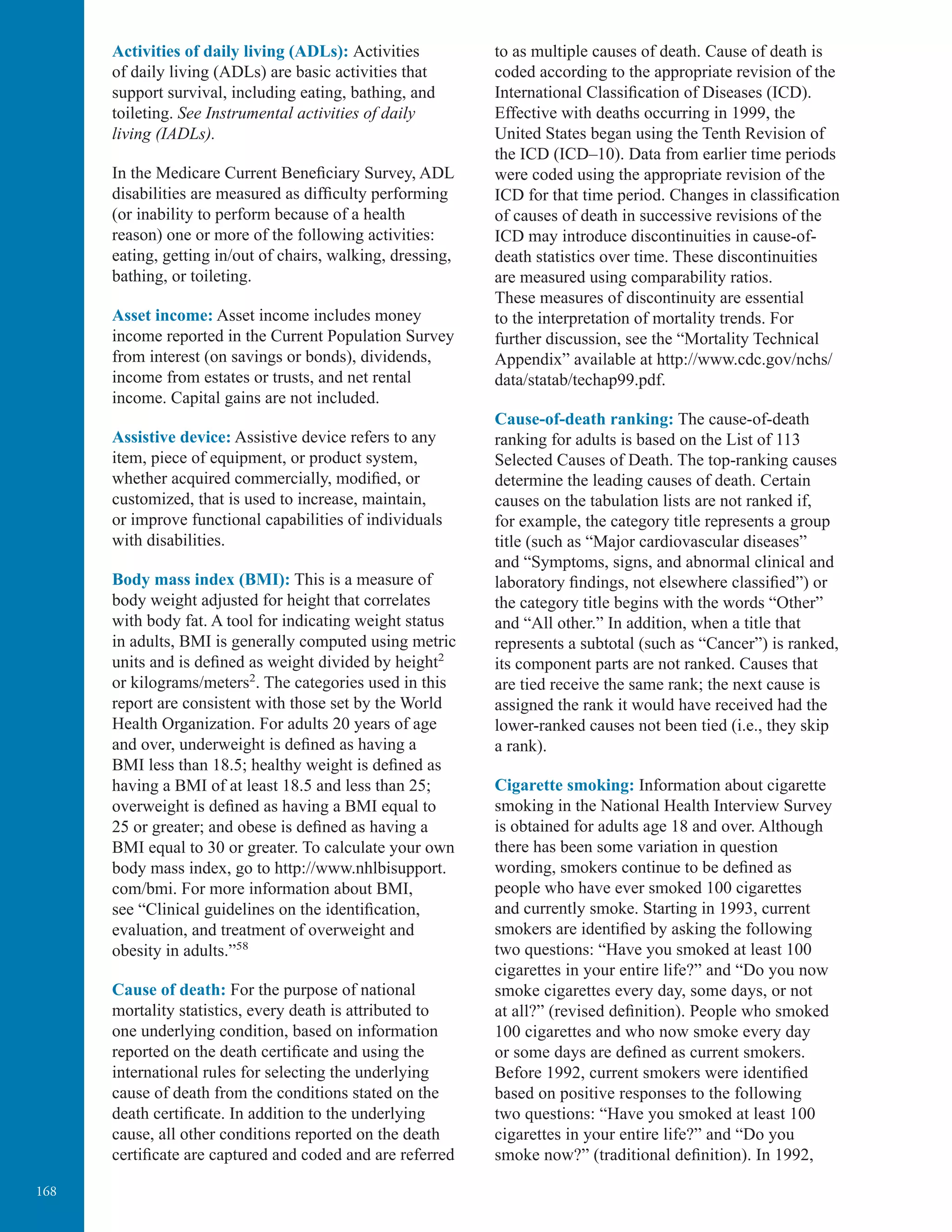 168
Activities of daily living (ADLs): Activities
of daily living (ADLs) are basic activities that
support survival, including eating, bathing, and
toileting. See Instrumental activities of daily
living (IADLs).
In the Medicare Current Beneﬁciary Survey, ADL
disabilities are measured as difﬁculty performing
(or inability to perform because of a health
reason) one or more of the following activities:
eating, getting in/out of chairs, walking, dressing,
bathing, or toileting.
Asset income: Asset income includes money
income reported in the Current Population Survey
from interest (on savings or bonds), dividends,
income from estates or trusts, and net rental
income. Capital gains are not included.
Assistive device: Assistive device refers to any
item, piece of equipment, or product system,
whether acquired commercially, modiﬁed, or
customized, that is used to increase, maintain,
or improve functional capabilities of individuals
with disabilities.
Body mass index (BMI): This is a measure of
body weight adjusted for height that correlates
with body fat. A tool for indicating weight status
in adults, BMI is generally computed using metric
units and is deﬁned as weight divided by height2
or kilograms/meters2
. The categories used in this
report are consistent with those set by the World
Health Organization. For adults 20 years of age
and over, underweight is deﬁned as having a
BMI less than 18.5; healthy weight is deﬁned as
having a BMI of at least 18.5 and less than 25;
overweight is deﬁned as having a BMI equal to
25 or greater; and obese is deﬁned as having a
BMI equal to 30 or greater. To calculate your own
body mass index, go to http://www.nhlbisupport.
com/bmi. For more information about BMI,
see “Clinical guidelines on the identiﬁcation,
evaluation, and treatment of overweight and
obesity in adults.”58
Cause of death: For the purpose of national
mortality statistics, every death is attributed to
one underlying condition, based on information
reported on the death certiﬁcate and using the
international rules for selecting the underlying
cause of death from the conditions stated on the
death certiﬁcate. In addition to the underlying
cause, all other conditions reported on the death
certiﬁcate are captured and coded and are referred
to as multiple causes of death. Cause of death is
coded according to the appropriate revision of the
International Classiﬁcation of Diseases (ICD).
Effective with deaths occurring in 1999, the
United States began using the Tenth Revision of
the ICD (ICD–10). Data from earlier time periods
were coded using the appropriate revision of the
ICD for that time period. Changes in classiﬁcation
of causes of death in successive revisions of the
ICD may introduce discontinuities in cause-of-
death statistics over time. These discontinuities
are measured using comparability ratios.
These measures of discontinuity are essential
to the interpretation of mortality trends. For
further discussion, see the “Mortality Technical
Appendix” available at http://www.cdc.gov/nchs/
data/statab/techap99.pdf.
Cause-of-death ranking: The cause-of-death
ranking for adults is based on the List of 113
Selected Causes of Death. The top-ranking causes
determine the leading causes of death. Certain
causes on the tabulation lists are not ranked if,
for example, the category title represents a group
title (such as “Major cardiovascular diseases”
and “Symptoms, signs, and abnormal clinical and
laboratory ﬁndings, not elsewhere classiﬁed”) or
the category title begins with the words “Other”
and “All other.” In addition, when a title that
represents a subtotal (such as “Cancer”) is ranked,
its component parts are not ranked. Causes that
are tied receive the same rank; the next cause is
assigned the rank it would have received had the
lower-ranked causes not been tied (i.e., they skip
a rank).
Cigarette smoking: Information about cigarette
smoking in the National Health Interview Survey
is obtained for adults age 18 and over. Although
there has been some variation in question
wording, smokers continue to be deﬁned as
people who have ever smoked 100 cigarettes
and currently smoke. Starting in 1993, current
smokers are identiﬁed by asking the following
two questions: “Have you smoked at least 100
cigarettes in your entire life?” and “Do you now
smoke cigarettes every day, some days, or not
at all?” (revised deﬁnition). People who smoked
100 cigarettes and who now smoke every day
or some days are deﬁned as current smokers.
Before 1992, current smokers were identiﬁed
based on positive responses to the following
two questions: “Have you smoked at least 100
cigarettes in your entire life?” and “Do you
smoke now?” (traditional deﬁnition). In 1992,
 