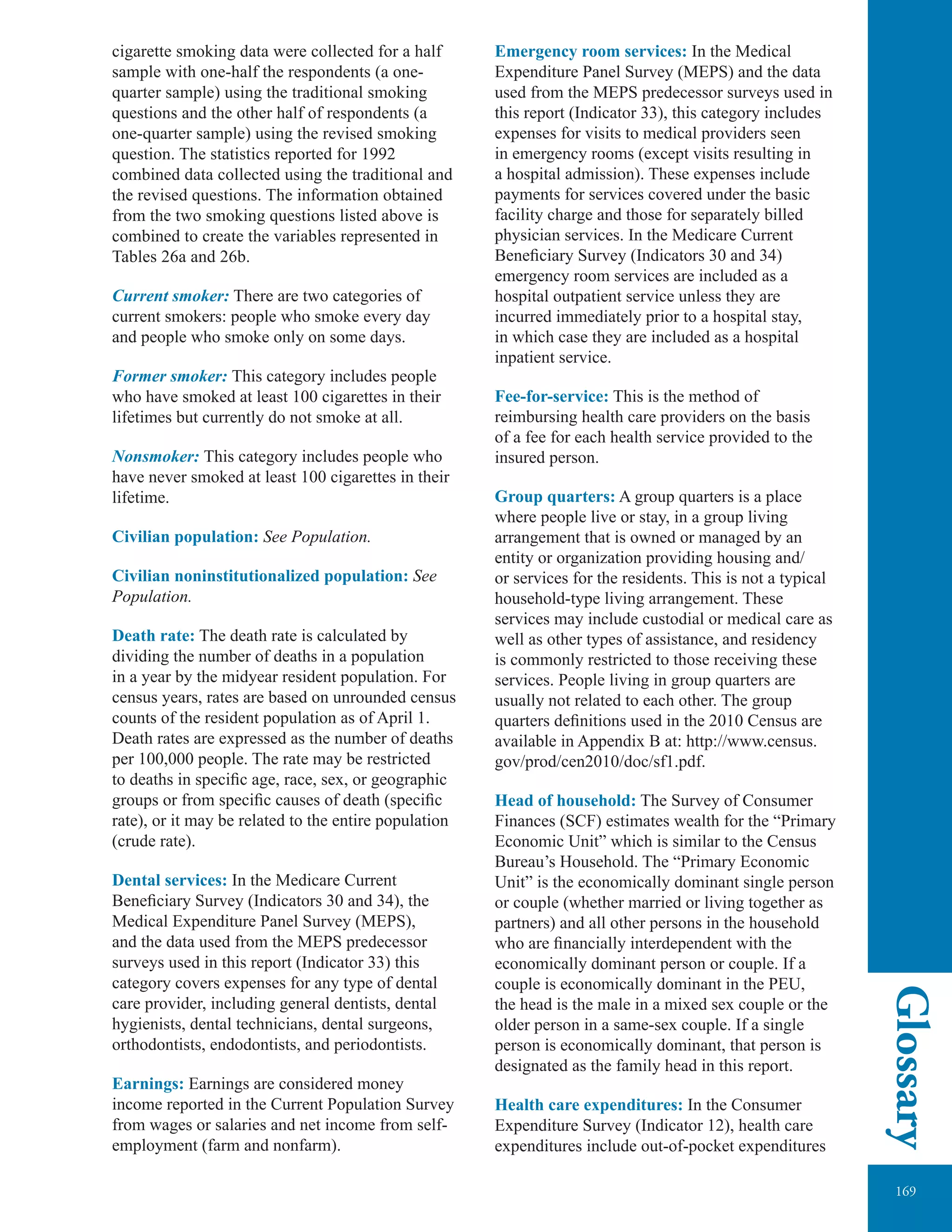 169
Glossary
cigarette smoking data were collected for a half
sample with one-half the respondents (a one-
quarter sample) using the traditional smoking
questions and the other half of respondents (a
one-quarter sample) using the revised smoking
question. The statistics reported for 1992
combined data collected using the traditional and
the revised questions. The information obtained
from the two smoking questions listed above is
combined to create the variables represented in
Tables 26a and 26b.
Current smoker: There are two categories of
current smokers: people who smoke every day
and people who smoke only on some days.
Former smoker: This category includes people
who have smoked at least 100 cigarettes in their
lifetimes but currently do not smoke at all.
Nonsmoker: This category includes people who
have never smoked at least 100 cigarettes in their
lifetime.
Civilian population: See Population.
Civilian noninstitutionalized population: See
Population.
Death rate: The death rate is calculated by
dividing the number of deaths in a population
in a year by the midyear resident population. For
census years, rates are based on unrounded census
counts of the resident population as of April 1.
Death rates are expressed as the number of deaths
per 100,000 people. The rate may be restricted
to deaths in speciﬁc age, race, sex, or geographic
groups or from speciﬁc causes of death (speciﬁc
rate), or it may be related to the entire population
(crude rate).
Dental services: In the Medicare Current
Beneficiary Survey (Indicators 30 and 34), the
Medical Expenditure Panel Survey (MEPS),
and the data used from the MEPS predecessor
surveys used in this report (Indicator 33) this
category covers expenses for any type of dental
care provider, including general dentists, dental
hygienists, dental technicians, dental surgeons,
orthodontists, endodontists, and periodontists.
Earnings: Earnings are considered money
income reported in the Current Population Survey
from wages or salaries and net income from self-
employment (farm and nonfarm).
Emergency room services: In the Medical
Expenditure Panel Survey (MEPS) and the data
used from the MEPS predecessor surveys used in
this report (Indicator 33), this category includes
expenses for visits to medical providers seen
in emergency rooms (except visits resulting in
a hospital admission). These expenses include
payments for services covered under the basic
facility charge and those for separately billed
physician services. In the Medicare Current
Beneﬁciary Survey (Indicators 30 and 34)
emergency room services are included as a
hospital outpatient service unless they are
incurred immediately prior to a hospital stay,
in which case they are included as a hospital
inpatient service.
Fee-for-service: This is the method of
reimbursing health care providers on the basis
of a fee for each health service provided to the
insured person.
Group quarters: A group quarters is a place
where people live or stay, in a group living
arrangement that is owned or managed by an
entity or organization providing housing and/
or services for the residents. This is not a typical
household-type living arrangement. These
services may include custodial or medical care as
well as other types of assistance, and residency
is commonly restricted to those receiving these
services. People living in group quarters are
usually not related to each other. The group
quarters deﬁnitions used in the 2010 Census are
available in Appendix B at: http://www.census.
gov/prod/cen2010/doc/sf1.pdf.
Head of household: The Survey of Consumer
Finances (SCF) estimates wealth for the “Primary
Economic Unit” which is similar to the Census
Bureau’s Household. The “Primary Economic
Unit” is the economically dominant single person
or couple (whether married or living together as
partners) and all other persons in the household
who are ﬁnancially interdependent with the
economically dominant person or couple. If a
couple is economically dominant in the PEU,
the head is the male in a mixed sex couple or the
older person in a same-sex couple. If a single
person is economically dominant, that person is
designated as the family head in this report.
Health care expenditures: In the Consumer
Expenditure Survey (Indicator 12), health care
expenditures include out-of-pocket expenditures
 