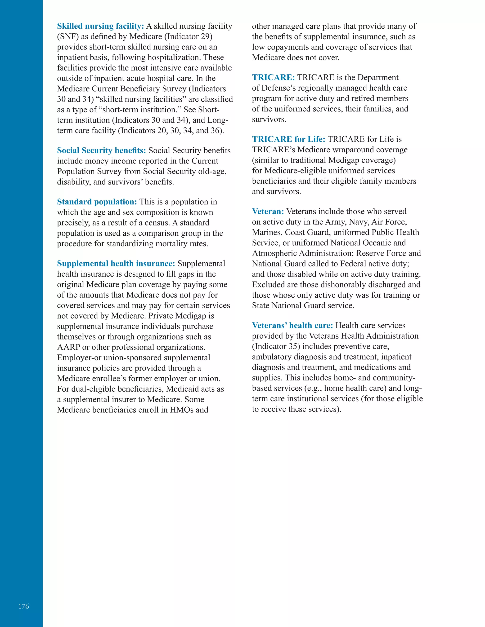 176
Skilled nursing facility: A skilled nursing facility
(SNF) as deﬁned by Medicare (Indicator 29)
provides short-term skilled nursing care on an
inpatient basis, following hospitalization. These
facilities provide the most intensive care available
outside of inpatient acute hospital care. In the
Medicare Current Beneﬁciary Survey (Indicators
30 and 34) “skilled nursing facilities” are classiﬁed
as a type of “short-term institution.” See Short-
term institution (Indicators 30 and 34), and Long-
term care facility (Indicators 20, 30, 34, and 36).
Social Security beneﬁts: Social Security beneﬁts
include money income reported in the Current
Population Survey from Social Security old-age,
disability, and survivors’ beneﬁts.
Standard population: This is a population in
which the age and sex composition is known
precisely, as a result of a census. A standard
population is used as a comparison group in the
procedure for standardizing mortality rates.
Supplemental health insurance: Supplemental
health insurance is designed to ﬁll gaps in the
original Medicare plan coverage by paying some
of the amounts that Medicare does not pay for
covered services and may pay for certain services
not covered by Medicare. Private Medigap is
supplemental insurance individuals purchase
themselves or through organizations such as
AARP or other professional organizations.
Employer-or union-sponsored supplemental
insurance policies are provided through a
Medicare enrollee’s former employer or union.
For dual-eligible beneﬁciaries, Medicaid acts as
a supplemental insurer to Medicare. Some
Medicare beneﬁciaries enroll in HMOs and
other managed care plans that provide many of
the beneﬁts of supplemental insurance, such as
low copayments and coverage of services that
Medicare does not cover.
TRICARE: TRICARE is the Department
of Defense’s regionally managed health care
program for active duty and retired members
of the uniformed services, their families, and
survivors.
TRICARE for Life: TRICARE for Life is
TRICARE’s Medicare wraparound coverage
(similar to traditional Medigap coverage)
for Medicare-eligible uniformed services
beneﬁciaries and their eligible family members
and survivors.
Veteran: Veterans include those who served
on active duty in the Army, Navy, Air Force,
Marines, Coast Guard, uniformed Public Health
Service, or uniformed National Oceanic and
Atmospheric Administration; Reserve Force and
National Guard called to Federal active duty;
and those disabled while on active duty training.
Excluded are those dishonorably discharged and
those whose only active duty was for training or
State National Guard service.
Veterans’ health care: Health care services
provided by the Veterans Health Administration
(Indicator 35) includes preventive care,
ambulatory diagnosis and treatment, inpatient
diagnosis and treatment, and medications and
supplies. This includes home- and community-
based services (e.g., home health care) and long-
term care institutional services (for those eligible
to receive these services).
 