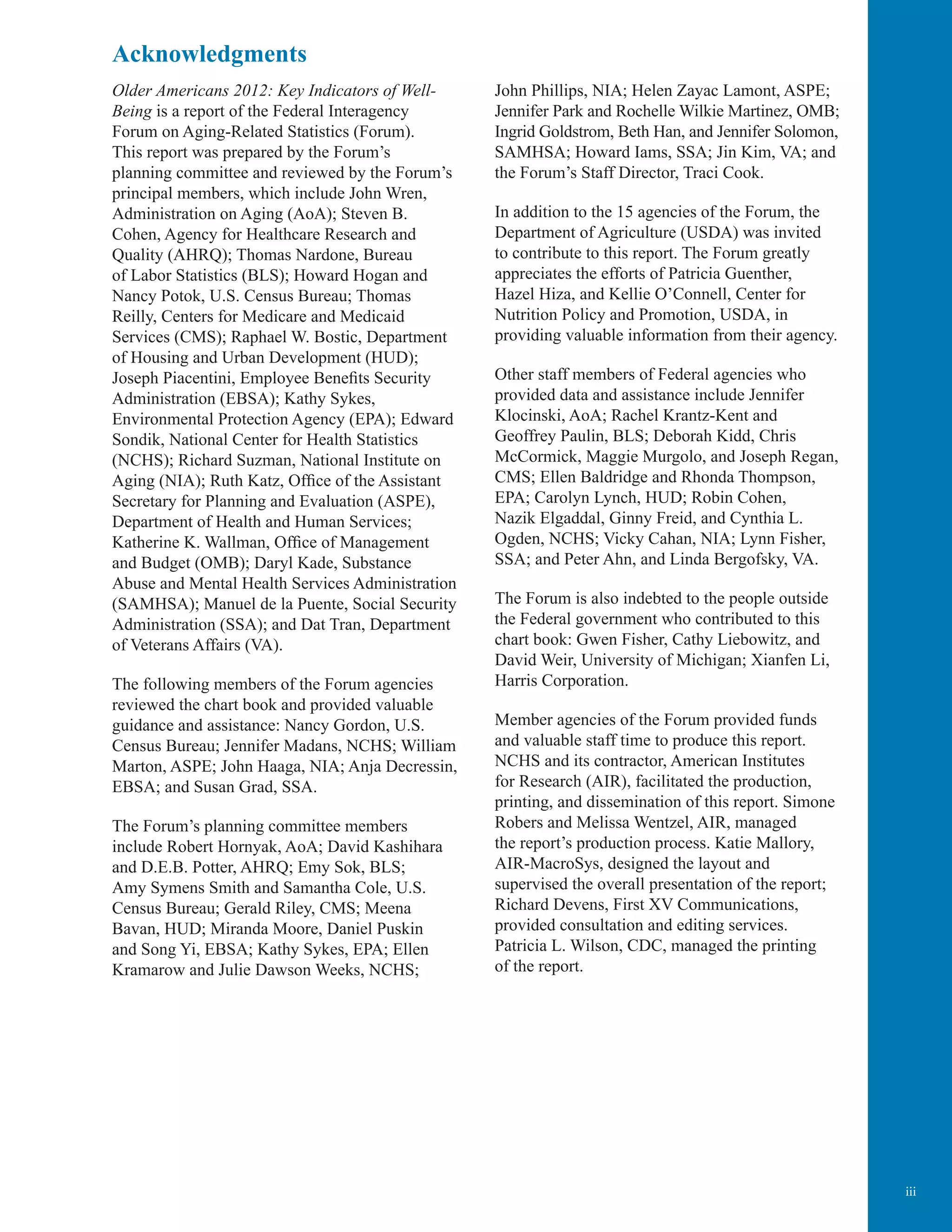 iii
Acknowledgments
Older Americans 2012: Key Indicators of Well-
Being is a report of the Federal Interagency
Forum on Aging-Related Statistics (Forum).
This report was prepared by the Forum’s
planning committee and reviewed by the Forum’s
principal members, which include John Wren,
Administration on Aging (AoA); Steven B.
Cohen, Agency for Healthcare Research and
Quality (AHRQ); Thomas Nardone, Bureau
of Labor Statistics (BLS); Howard Hogan and
Nancy Potok, U.S. Census Bureau; Thomas
Reilly, Centers for Medicare and Medicaid
Services (CMS); Raphael W. Bostic, Department
of Housing and Urban Development (HUD);
Joseph Piacentini, Employee Benefits Security
Administration (EBSA); Kathy Sykes,
Environmental Protection Agency (EPA); Edward
Sondik, National Center for Health Statistics
(NCHS); Richard Suzman, National Institute on
Aging (NIA); Ruth Katz, Office of the Assistant
Secretary for Planning and Evaluation (ASPE),
Department of Health and Human Services;
Katherine K. Wallman, Office of Management
and Budget (OMB); Daryl Kade, Substance
Abuse and Mental Health Services Administration
(SAMHSA); Manuel de la Puente, Social Security
Administration (SSA); and Dat Tran, Department
of Veterans Affairs (VA).
The following members of the Forum agencies
reviewed the chart book and provided valuable
guidance and assistance: Nancy Gordon, U.S.
Census Bureau; Jennifer Madans, NCHS; William
Marton, ASPE; John Haaga, NIA; Anja Decressin,
EBSA; and Susan Grad, SSA.
The Forum’s planning committee members
include Robert Hornyak, AoA; David Kashihara
and D.E.B. Potter, AHRQ; Emy Sok, BLS;
Amy Symens Smith and Samantha Cole, U.S.
Census Bureau; Gerald Riley, CMS; Meena
Bavan, HUD; Miranda Moore, Daniel Puskin
and Song Yi, EBSA; Kathy Sykes, EPA; Ellen
Kramarow and Julie Dawson Weeks, NCHS;
John Phillips, NIA; Helen Zayac Lamont, ASPE;
Jennifer Park and Rochelle Wilkie Martinez, OMB;
Ingrid Goldstrom, Beth Han, and Jennifer Solomon,
SAMHSA; Howard Iams, SSA; Jin Kim, VA; and
the Forum’s Staff Director, Traci Cook.
In addition to the 15 agencies of the Forum, the
Department of Agriculture (USDA) was invited
to contribute to this report. The Forum greatly
appreciates the efforts of Patricia Guenther,
Hazel Hiza, and Kellie O’Connell, Center for
Nutrition Policy and Promotion, USDA, in
providing valuable information from their agency.
Other staff members of Federal agencies who
provided data and assistance include Jennifer
Klocinski, AoA; Rachel Krantz-Kent and
Geoffrey Paulin, BLS; Deborah Kidd, Chris
McCormick, Maggie Murgolo, and Joseph Regan,
CMS; Ellen Baldridge and Rhonda Thompson,
EPA; Carolyn Lynch, HUD; Robin Cohen,
Nazik Elgaddal, Ginny Freid, and Cynthia L.
Ogden, NCHS; Vicky Cahan, NIA; Lynn Fisher,
SSA; and Peter Ahn, and Linda Bergofsky, VA.
The Forum is also indebted to the people outside
the Federal government who contributed to this
chart book: Gwen Fisher, Cathy Liebowitz, and
David Weir, University of Michigan; Xianfen Li,
Harris Corporation.
Member agencies of the Forum provided funds
and valuable staff time to produce this report.
NCHS and its contractor, American Institutes
for Research (AIR), facilitated the production,
printing, and dissemination of this report. Simone
Robers and Melissa Wentzel, AIR, managed
the report’s production process. Katie Mallory,
AIR-MacroSys, designed the layout and
supervised the overall presentation of the report;
Richard Devens, First XV Communications,
provided consultation and editing services.
Patricia L. Wilson, CDC, managed the printing
of the report.
 