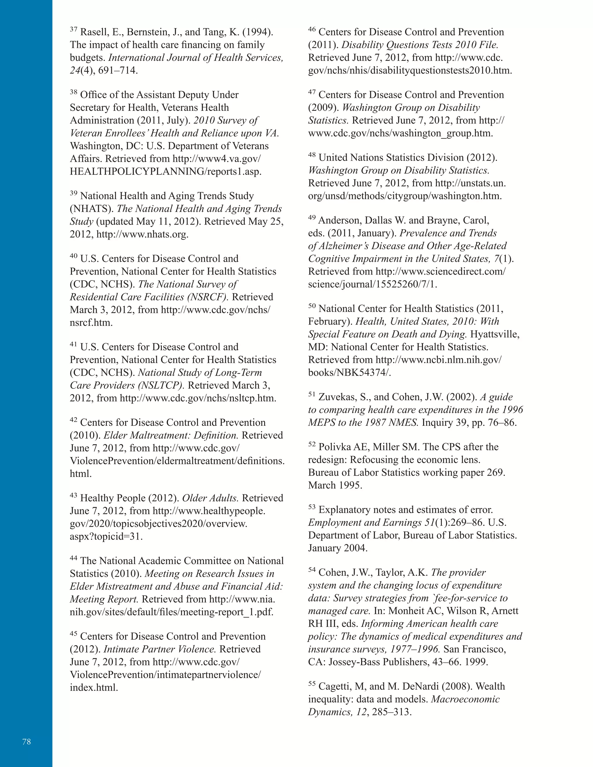 78
37
Rasell, E., Bernstein, J., and Tang, K. (1994).
The impact of health care financing on family
budgets. International Journal of Health Services,
24(4), 691–714.
38
Ofﬁce of the Assistant Deputy Under
Secretary for Health, Veterans Health
Administration (2011, July). 2010 Survey of
Veteran Enrollees’Health and Reliance upon VA.
Washington, DC: U.S. Department of Veterans
Affairs. Retrieved from http://www4.va.gov/
HEALTHPOLICYPLANNING/reports1.asp.
39
National Health and Aging Trends Study
(NHATS). The National Health and Aging Trends
Study (updated May 11, 2012). Retrieved May 25,
2012, http://www.nhats.org.
40
U.S. Centers for Disease Control and
Prevention, National Center for Health Statistics
(CDC, NCHS). The National Survey of
Residential Care Facilities (NSRCF). Retrieved
March 3, 2012, from http://www.cdc.gov/nchs/
nsrcf.htm.
41
U.S. Centers for Disease Control and
Prevention, National Center for Health Statistics
(CDC, NCHS). National Study of Long-Term
Care Providers (NSLTCP). Retrieved March 3,
2012, from http://www.cdc.gov/nchs/nsltcp.htm.
42
Centers for Disease Control and Prevention
(2010). Elder Maltreatment: Definition. Retrieved
June 7, 2012, from http://www.cdc.gov/
ViolencePrevention/eldermaltreatment/definitions.
html.
43
Healthy People (2012). Older Adults. Retrieved
June 7, 2012, from http://www.healthypeople.
gov/2020/topicsobjectives2020/overview.
aspx?topicid=31.
44
The National Academic Committee on National
Statistics (2010). Meeting on Research Issues in
Elder Mistreatment and Abuse and Financial Aid:
Meeting Report. Retrieved from http://www.nia.
nih.gov/sites/default/files/meeting-report_1.pdf.
45
Centers for Disease Control and Prevention
(2012). Intimate Partner Violence. Retrieved
June 7, 2012, from http://www.cdc.gov/
ViolencePrevention/intimatepartnerviolence/
index.html.
46
Centers for Disease Control and Prevention
(2011). Disability Questions Tests 2010 File.
Retrieved June 7, 2012, from http://www.cdc.
gov/nchs/nhis/disabilityquestionstests2010.htm.
47
Centers for Disease Control and Prevention
(2009). Washington Group on Disability
Statistics. Retrieved June 7, 2012, from http://
www.cdc.gov/nchs/washington_group.htm.
48
United Nations Statistics Division (2012).
Washington Group on Disability Statistics.
Retrieved June 7, 2012, from http://unstats.un.
org/unsd/methods/citygroup/washington.htm.
49
Anderson, Dallas W. and Brayne, Carol,
eds. (2011, January). Prevalence and Trends
of Alzheimer’s Disease and Other Age-Related
Cognitive Impairment in the United States, 7(1).
Retrieved from http://www.sciencedirect.com/
science/journal/15525260/7/1.
50
National Center for Health Statistics (2011,
February). Health, United States, 2010: With
Special Feature on Death and Dying. Hyattsville,
MD: National Center for Health Statistics.
Retrieved from http://www.ncbi.nlm.nih.gov/
books/NBK54374/.
51
Zuvekas, S., and Cohen, J.W. (2002). A guide
to comparing health care expenditures in the 1996
MEPS to the 1987 NMES. Inquiry 39, pp. 76–86.
52
Polivka AE, Miller SM. The CPS after the
redesign: Refocusing the economic lens.
Bureau of Labor Statistics working paper 269.
March 1995.
53
Explanatory notes and estimates of error.
Employment and Earnings 51(1):269–86. U.S.
Department of Labor, Bureau of Labor Statistics.
January 2004.
54
Cohen, J.W., Taylor, A.K. The provider
system and the changing locus of expenditure
data: Survey strategies from `fee-for-service to
managed care. In: Monheit AC, Wilson R, Arnett
RH III, eds. Informing American health care
policy: The dynamics of medical expenditures and
insurance surveys, 1977–1996. San Francisco,
CA: Jossey-Bass Publishers, 43–66. 1999.
55
Cagetti, M, and M. DeNardi (2008). Wealth
inequality: data and models. Macroeconomic
Dynamics, 12, 285–313.
 