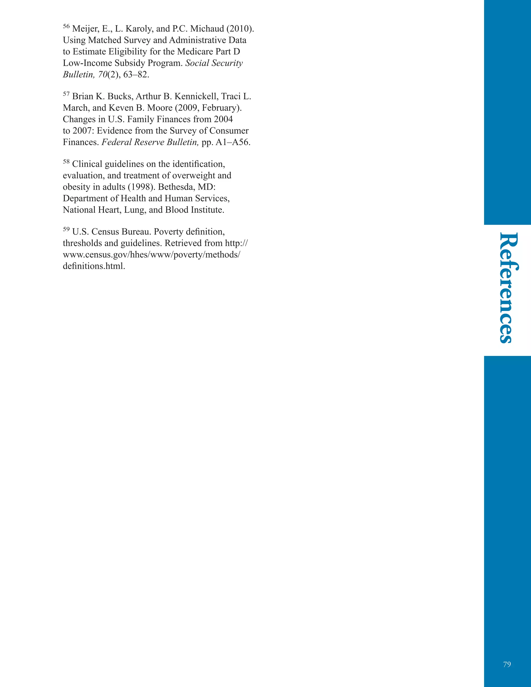 79
References
56
Meijer, E., L. Karoly, and P.C. Michaud (2010).
Using Matched Survey and Administrative Data
to Estimate Eligibility for the Medicare Part D
Low-Income Subsidy Program. Social Security
Bulletin, 70(2), 63–82.
57
Brian K. Bucks, Arthur B. Kennickell, Traci L.
March, and Keven B. Moore (2009, February).
Changes in U.S. Family Finances from 2004
to 2007: Evidence from the Survey of Consumer
Finances. Federal Reserve Bulletin, pp. A1–A56.
58
Clinical guidelines on the identiﬁcation,
evaluation, and treatment of overweight and
obesity in adults (1998). Bethesda, MD:
Department of Health and Human Services,
National Heart, Lung, and Blood Institute.
59
U.S. Census Bureau. Poverty deﬁnition,
thresholds and guidelines. Retrieved from http://
www.census.gov/hhes/www/poverty/methods/
definitions.html.
 