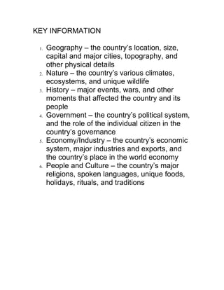 KEY INFORMATION

 1.   Geography – the country’s location, size,
      capital and major cities, topography, and
      other physical details
 2.   Nature – the country’s various climates,
      ecosystems, and unique wildlife
 3.   History – major events, wars, and other
      moments that affected the country and its
      people
 4.   Government – the country’s political system,
      and the role of the individual citizen in the
      country’s governance
 5.   Economy/Industry – the country’s economic
      system, major industries and exports, and
      the country’s place in the world economy
 6.   People and Culture – the country’s major
      religions, spoken languages, unique foods,
      holidays, rituals, and traditions
 