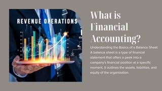 Understanding the Basics of a Balance Sheet
A balance sheet is a type of financial
statement that offers a peek into a
company's financial position at a specific
moment. It outlines the assets, liabilities, and
equity of the organization.
What is
Financial
Accounting?
 