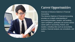 Career Opportunities
Overview of Advance Diploma in Financial
Accounting
The Advance Diploma in Financial Accounting
provides an in-depth understanding of
accounting principles, taxation, and auditing.
Upon completion, graduates can pursue various
career paths in accounting, finance, and
taxation, including roles such as accountants,
auditors, financial analysts, tax consultants, and
more.
 