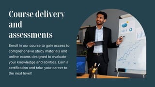 Course delivery
and
assessments
Enroll in our course to gain access to
comprehensive study materials and
online exams designed to evaluate
your knowledge and abilities. Earn a
certification and take your career to
the next level!
 