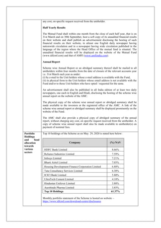 any cost, on specific request received from the unitholder.
Half Yearly Results
The Mutual Fund shall within one month from the close of each half year, that is on
31st March and on 30th September, host a soft copy of its unaudited financial results
on their website and shall publish an advertisement disclosing the hosting of such
financial results on their website, in atleast one English daily newspaper having
nationwide circulation and in a newspaper having wide circulation published in the
language of the region where the Head Office of the mutual fund is situated. The
unaudited financial results will be displayed on the website of the Mutual Fund
(www.idfcmf.com) and that of AMFI (www.amfiindia.com).
Annual Report
Scheme wise Annual Report or an abridged summary thereof shall be mailed to all
unitholders within four months from the date of closure of the relevant accounts year
i.e. 31st March each year as under:
(i) by e-mail to the Unit holders whose e-mail address is available with the Fund,
(ii) in physical form to the Unit holders whose email address is not available with the
Fund and/or to those Unit holders who have opted / requested for the same.
An advertisement shall also be published in all India edition of at least two daily
newspapers, one each in English and Hindi, disclosing the hosting of the scheme wise
annual report on the website of the AMC.
The physical copy of the scheme wise annual report or abridged summary shall be
made available to the investors at the registered office of the AMC. A link of the
scheme wise annual report or abridged summary shall be displayed prominently on the
website of the Fund.
The AMC shall also provide a physical copy of abridged summary of the annual
report, without charging any cost, on specific request received from the unitholder. A
copy of scheme wise annual report shall also be made available to unitholder(s) on
payment of nominal fees.
Portfolio
Holdings
and fund
allocation
towards
various
sectors
Top 10 holdings of the Scheme as on May 29, 2020 is stated here below:
Company (%) NAV
HDFC Bank Limited 8.66%
Reliance Industries Limited 7.59%
Infosys Limited 7.21%
Bharti Airtel Limited 7.03%
Housing Development Finance Corporation Limited 6.88%
Tata Consultancy Services Limited 6.30%
ICICI Bank Limited 5.80%
UltraTech Cement Limited 4.18%
Hindustan Unilever Limited 3.88%
Aurobindo Pharma Limited 3.85%
Top 10 Holdings 61.37%
Monthly portfolio statement of the Scheme is hosted on website –
https://www.idfcmf.com/download-centre/disclosures
 
