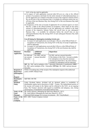 NAV of the day shall be applicable.
ii) In respect of valid application received after1.00 p.m on a day at the official
point(s) of acceptance and funds for the entire amount of subscription/purchase as
per the application are credited to the bank account of the respective Scheme before
the cut-off time of the next Business Day i.e available for utilization before the cut-
off time of the next Business Day- the closing NAV of the next Business Day shall
be applicable
iii) Irrespective of the time of receipt of application for an amount equal to or more
than Rs. 2 lakhs at the official point(s) of acceptance, where funds for the entire
amount of subscription/purchase as per the application are credited to the bank
account of the respective Scheme before the cut-off time on any subsequent
Business Day - i.e available for utilization before the cut-off time on any
subsequent Business Day the closing NAV of such subsequent Business Day shall
be applicable.
Cut-off timing for Redemption including Switch-outs
i) In respect of valid applications received upto 1.00 p.m. at the Official Points of
Acceptance of Transactions, the closing NAV of the day of receipt of application
shall be applicable.
ii) In respect of valid applications received after1.00 p.m. at the Official Points of
Acceptance of Transactions, the closing NAV of the next business day shall be
applicable
Minimum
Application
Purchase Additional
Purchase
Repurchase
Rs.5000 and
any amount
thereafter
Rs.1000/- and any
amount thereafter
Rs.500/- and any amount thereafter.
If the balance in the Folio / Account available
for redemption is less than the minimum
amount prescribed above, the entire balance
available for redemption will be redeemed.
SIP - Rs. 100/- and in multiples of Rs. 1 thereafter [Minimum 6 installments]; SWP -
Rs. 500/- and in multiples of Re. 1 thereafter; STP (in) - Rs. 1000/- and any amount
thereafter.
Despatch of
Repurchase
(Redemption
)
Request
Within 10 working days of the receipt of the redemption request at the authorised
centre of IDFC Mutual Fund.
Benchmark
Index
S&P BSE 100 TRI
Dividend
Policy
Under Dividend Option, dividend will be declared subject to availability of
distributable surplus and at discretion of AMC / Trustee. The undistributed portion of
the income will remain in the Option and be reflected in the NAV, on an ongoing
basis. The Trustee’s decision with regard to availability and adequacy, rate, timing
and frequency of distribution of dividend shall be final.
Name of the
Fund
Manager
Ms. Sumit Agrawal (Managing the fund since March 01, 2017)
Mr. Arpit Kapoor (Managing the fund since March 01, 2017)
Dedicated fund manager for overseas investments – Mr. Viraj Kulkarni
Name of the
Trustee
Company
IDFC AMC Trustee Company Limited
 