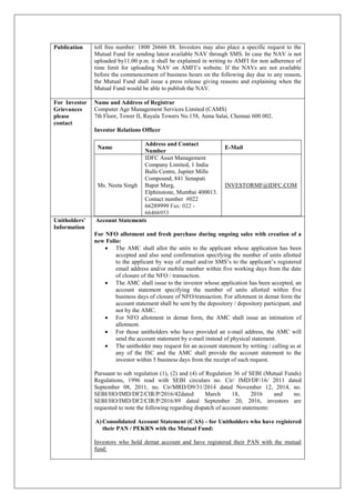 Publication toll free number: 1800 26666 88. Investors may also place a specific request to the
Mutual Fund for sending latest available NAV through SMS. In case the NAV is not
uploaded by11.00 p.m. it shall be explained in writing to AMFI for non adherence of
time limit for uploading NAV on AMFI’s website. If the NAVs are not available
before the commencement of business hours on the following day due to any reason,
the Mutual Fund shall issue a press release giving reasons and explaining when the
Mutual Fund would be able to publish the NAV.
For Investor
Grievances
please
contact
Name and Address of Registrar
Computer Age Management Services Limited (CAMS)
7th Floor, Tower II, Rayala Towers No.158, Anna Salai, Chennai 600 002.
Investor Relations Officer
Name
Address and Contact
Number
E-Mail
Ms. Neeta Singh
IDFC Asset Management
Company Limited, 1 India
Bulls Centre, Jupiter Mills
Compound, 841 Senapati
Bapat Marg,
Elphinstone, Mumbai 400013.
Contact number #022
66289999 Fax: 022 -
66466953
INVESTORMF@IDFC.COM
Unitholders’
Information
Account Statements
For NFO allotment and fresh purchase during ongoing sales with creation of a
new Folio:
 The AMC shall allot the units to the applicant whose application has been
accepted and also send confirmation specifying the number of units allotted
to the applicant by way of email and/or SMS’s to the applicant’s registered
email address and/or mobile number within five working days from the date
of closure of the NFO / transaction.
 The AMC shall issue to the investor whose application has been accepted, an
account statement specifying the number of units allotted within five
business days of closure of NFO/transaction. For allotment in demat form the
account statement shall be sent by the depository / depository participant, and
not by the AMC.
 For NFO allotment in demat form, the AMC shall issue an intimation of
allotment.
 For those unitholders who have provided an e-mail address, the AMC will
send the account statement by e-mail instead of physical statement.
 The unitholder may request for an account statement by writing / calling us at
any of the ISC and the AMC shall provide the account statement to the
investor within 5 business days from the receipt of such request.
Pursuant to sub regulation (1), (2) and (4) of Regulation 36 of SEBI (Mutual Funds)
Regulations, 1996 read with SEBI circulars no. Cir/ IMD/DF/16/ 2011 dated
September 08, 2011, no. Cir/MRD/D9/31/2014 dated November 12, 2014, no.
SEBI/HO/IMD/DF2/CIR/P/2016/42dated March 18, 2016 and no.
SEBI/HO/IMD/DF2/CIR/P/2016/89 dated September 20, 2016, investors are
requested to note the following regarding dispatch of account statements:
A)Consolidated Account Statement (CAS) - for Unitholders who have registered
their PAN / PEKRN with the Mutual Fund:
Investors who hold demat account and have registered their PAN with the mutual
fund:
 
