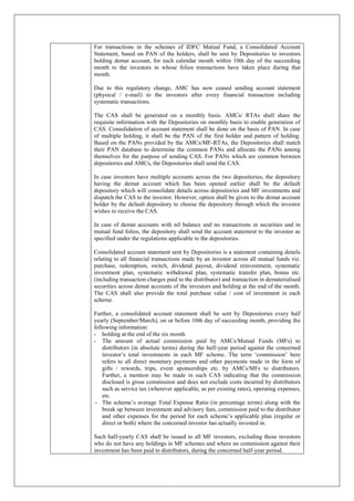 For transactions in the schemes of IDFC Mutual Fund, a Consolidated Account
Statement, based on PAN of the holders, shall be sent by Depositories to investors
holding demat account, for each calendar month within 10th day of the succeeding
month to the investors in whose folios transactions have taken place during that
month.
Due to this regulatory change, AMC has now ceased sending account statement
(physical / e-mail) to the investors after every financial transaction including
systematic transactions.
The CAS shall be generated on a monthly basis. AMCs/ RTAs shall share the
requisite information with the Depositories on monthly basis to enable generation of
CAS. Consolidation of account statement shall be done on the basis of PAN. In case
of multiple holding, it shall be the PAN of the first holder and pattern of holding.
Based on the PANs provided by the AMCs/MF-RTAs, the Depositories shall match
their PAN database to determine the common PANs and allocate the PANs among
themselves for the purpose of sending CAS. For PANs which are common between
depositories and AMCs, the Depositories shall send the CAS.
In case investors have multiple accounts across the two depositories, the depository
having the demat account which has been opened earlier shall be the default
depository which will consolidate details across depositories and MF investments and
dispatch the CAS to the investor. However, option shall be given to the demat account
holder by the default depository to choose the depository through which the investor
wishes to receive the CAS.
In case of demat accounts with nil balance and no transactions in securities and in
mutual fund folios, the depository shall send the account statement to the investor as
specified under the regulations applicable to the depositories.
Consolidated account statement sent by Depositories is a statement containing details
relating to all financial transactions made by an investor across all mutual funds viz.
purchase, redemption, switch, dividend payout, dividend reinvestment, systematic
investment plan, systematic withdrawal plan, systematic transfer plan, bonus etc.
(including transaction charges paid to the distributor) and transaction in dematerialised
securities across demat accounts of the investors and holding at the end of the month.
The CAS shall also provide the total purchase value / cost of investment in each
scheme.
Further, a consolidated account statement shall be sent by Depositories every half
yearly (September/March), on or before 10th day of succeeding month, providing the
following information:
- holding at the end of the six month
- The amount of actual commission paid by AMCs/Mutual Funds (MFs) to
distributors (in absolute terms) during the half-year period against the concerned
investor’s total investments in each MF scheme. The term ‘commission’ here
refers to all direct monetary payments and other payments made in the form of
gifts / rewards, trips, event sponsorships etc. by AMCs/MFs to distributors.
Further, a mention may be made in such CAS indicating that the commission
disclosed is gross commission and does not exclude costs incurred by distributors
such as service tax (wherever applicable, as per existing rates), operating expenses,
etc.
- The scheme’s average Total Expense Ratio (in percentage terms) along with the
break up between investment and advisory fees, commission paid to the distributor
and other expenses for the period for each scheme’s applicable plan (regular or
direct or both) where the concerned investor has actually invested in.
Such half-yearly CAS shall be issued to all MF investors, excluding those investors
who do not have any holdings in MF schemes and where no commission against their
investment has been paid to distributors, during the concerned half-year period.
 