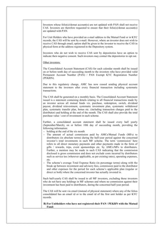 Investors whose folio(s)/demat account(s) are not updated with PAN shall not receive
CAS. Investors are therefore requested to ensure that their folio(s)/demat account(s)
are updated with PAN.
For Unit Holders who have provided an e-mail address to the Mutual Fund or in KYC
records, the CAS will be sent by e-mail. However, where an investor does not wish to
receive CAS through email, option shall be given to the investor to receive the CAS in
physical form at the address registered in the Depository system.
Investors who do not wish to receive CAS sent by depositories have an option to
indicate their negative consent. Such investors may contact the depositories to opt out.
Other investors:
The Consolidated Account Statement (CAS) for each calendar month shall be issued
on or before tenth day of succeeding month to the investors who have provided valid
Permanent Account Number (PAN) / PAN Exempt KYC Registration Number
(PEKRN).
Due to this regulatory change, AMC has now ceased sending physical account
statement to the investors after every financial transaction including systematic
transactions.
The CAS shall be generated on a monthly basis. The Consolidated Account Statement
issued is a statement containing details relating to all financial transactions made by
an investor across all mutual funds viz. purchase, redemption, switch, dividend
payout, dividend reinvestment, systematic investment plan, systematic withdrawal
plan, systematic transfer plan, bonus etc. (including transaction charges paid to the
distributor) and holding at the end of the month. The CAS shall also provide the total
purchase value / cost of investment in each scheme.
Further, a consolidated account statement shall be issued every half yearly
(September/March), on or before 10th day of succeeding month, providing the
following information:
- holding at the end of the six month
- The amount of actual commission paid by AMCs/Mutual Funds (MFs) to
distributors (in absolute terms) during the half-year period against the concerned
investor’s total investments in each MF scheme. The term ‘commission’ here
refers to all direct monetary payments and other payments made in the form of
gifts / rewards, trips, event sponsorships etc. by AMCs/MFs to distributors.
Further, a mention may be made in such CAS indicating that the commission
disclosed is gross commission and does not exclude costs incurred by distributors
such as service tax (wherever applicable, as per existing rates), operating expenses,
etc.
- The scheme’s average Total Expense Ratio (in percentage terms) along with the
break up between investment and advisory fees, commission paid to the distributor
and other expenses for the period for each scheme’s applicable plan (regular or
direct or both) where the concerned investor has actually invested in.
Such half-yearly CAS shall be issued to all MF investors, excluding those investors
who do not have any holdings in MF schemes and where no commission against their
investment has been paid to distributors, during the concerned half-year period.
The CAS will be sent via email (instead of physical statement) where any of the folios
consolidated has an email id or to the email id of the first unit holder as per KYC
records.
B) For Unitholders who have not registered their PAN / PEKRN with the Mutual
Fund:
 