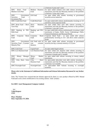 13
is between 4 years and 7 years
IDFC Bond Fund -
Medium Term Plan
Medium Duration
Fund
An open ended medium term debt scheme investing in
instruments such that the Macaulay duration of the portfolio
is between 3 years and 4 years
IDFC Government
Securities Fund -
Investment Plan
Gilt Fund An open ended debt scheme investing in government
securities across maturities
IDFC Credit Risk Fund Credit Risk Fund An open ended debt scheme predominantly investing in AA
and below rated corporate bonds
IDFC Bond Fund - Short
Term Plan
Short Duration
Fund
An open ended short term debt scheme investing in
instruments such that the Macaulay duration of the portfolio
is between 1 year and 3 years
IDFC Banking & PSU
Debt Fund
Banking and PSU
Fund
An open ended debt scheme predominantly investing in debt
instruments of banks, Public Sector Undertakings, Public
Financial Institutions and Municipal Bonds
IDFC Corporate Bond
Fund
Corporate Bond
Fund
Corporate Bond Fund - an open ended debt scheme
predominantly investing in AA+ and above rated corporate
bonds
IDFC Government
Securities Fund - Constant
Maturity Plan
Gilt Fund with 10
year constant
duration
An open ended debt scheme investing in government
securities having a constant maturity of 10 years
IDFC Cash Fund Liquid Fund An open ended liquid scheme
IDFC Low Duration Fund Low Duration Fund An open ended low duration debt scheme investing in
instruments such that the Macaulay duration of the portfolio
is between 6 months and 12 months
IDFC Money Manager
Fund
Money Market
Fund
An open ended debt scheme investing in money market
instruments
IDFC Ultra Short Term
Fund
Ultra Short
Duration Fund
An open-ended ultra-short term debt scheme investing in
instruments such that the Macaulay duration of the portfolio
is between 3 to 6 months
IDFC Overnight Fund Overnight Fund An open-ended Debt Scheme investing in overnight
securities
Please refer to the Statement of Additional Information and Scheme Information Document for any further
details.
Note: The Trustees have ensured that the Scheme approved by them is a new product offered by IDFC Mutual
Fund and is not a minor modification of an existing scheme / fund / product.
For IDFC Asset Management Company Limited
Sd/-
Vishal Kapoor
CEO
Place: Mumbai
Date: September 19, 2020.
 