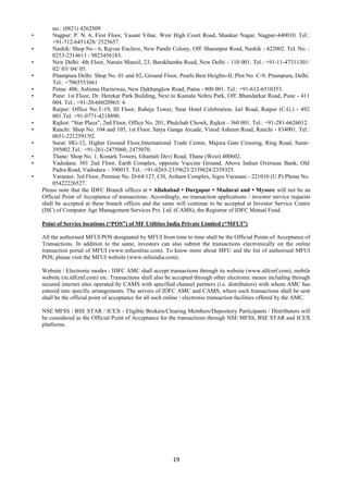 19
no.: (0821) 4262509
• Nagpur: P. N. 6, First Floor, Vasant Vihar, West High Court Road, Shankar Nagar, Nagpur-440010. Tel.:
+91-712-6451428/ 2525657.
• Nashik: Shop No - 6, Rajvee Enclave, New Pandit Colony, Off. Sharanpur Road, Nashik - 422002. Tel. No. :
0253-2314611 / 9823456183.
• New Delhi: 4th Floor, Narain Manzil, 23, Barakhamba Road, New Delhi - 110 001. Tel.: +91-11-47311301/
02/ 03/ 04/ 05.
• Pitampura Delhi: Shop No. 01 and 02, Ground Floor, Pearls Best Heights-II, Plot No. C-9, Pitampura, Delhi.
Tel.: +7065551661
• Patna: 406, Ashiana Hariniwas, New Dakbanglow Road, Patna - 800 001. Tel.: +91-612-6510353.
• Pune: 1st Floor, Dr. Herekar Park Building, Next to Kamala Nehru Park, Off. Bhandarkar Road, Pune - 411
004. Tel.: +91-20-66020965/ 4.
• Raipur: Office No:T-19, III Floor, Raheja Tower, Near Hotel Celebration, Jail Road, Raipur (C.G.) - 492
001.Tel: +91-0771-4218890.
• Rajkot: “Star Plaza”, 2nd Floor, Office No. 201, Phulchab Chowk, Rajkot - 360 001. Tel.: +91-281-6626012.
• Ranchi: Shop No. 104 and 105, 1st Floor, Satya Ganga Arcade, Vinod Ashram Road, Ranchi - 834001. Tel.:
0651-2212591/92.
• Surat: HG-12, Higher Ground Floor,International Trade Centre, Majura Gate Crossing, Ring Road, Surat-
395002.Tel.: +91-261-2475060, 2475070.
• Thane: Shop No. 1, Konark Towers, Ghantali Devi Road, Thane (West) 400602.
• Vadodara: 301 2nd Floor, Earth Complex, opposite Vaccine Ground, Above Indian Overseas Bank, Old
Padra Road, Vadodara – 390015. Tel.: +91-0265-2339623/2339624/2339325.
• Varanasi: 3rd Floor, Premise No. D-64/127, CH, Arihant Complex, Sigra Varanasi - 221010 (U.P) Phone No.
05422226527.
Please note that the IDFC Branch offices at • Allahabad • Durgapur • Madurai and • Mysore will not be an
Official Point of Acceptance of transactions. Accordingly, no transaction applications / investor service requests
shall be accepted at these branch offices and the same will continue to be accepted at Investor Service Centre
(ISC) of Computer Age Management Services Pvt. Ltd. (CAMS), the Registrar of IDFC Mutual Fund.
Point of Service locations (“POS”) of MF Utilities India Private Limited (“MFUI”)
All the authorised MFUI POS designated by MFUI from time to time shall be the Official Points of Acceptance of
Transactions. In addition to the same, investors can also submit the transactions electronically on the online
transaction portal of MFUI (www.mfuonline.com). To know more about MFU and the list of authorised MFUI
POS, please visit the MFUI website (www.mfuindia.com).
Website / Electronic modes - IDFC AMC shall accept transactions through its website (www.idfcmf.com), mobile
website (m.idfcmf.com) etc. Transactions shall also be accepted through other electronic means including through
secured internet sites operated by CAMS with specified channel partners (i.e. distributors) with whom AMC has
entered into specific arrangements. The servers of IDFC AMC and CAMS, where such transactions shall be sent
shall be the official point of acceptance for all such online / electronic transaction facilities offered by the AMC.
NSE MFSS / BSE STAR / ICEX - Eligible Brokers/Clearing Members/Depository Participants / Distributors will
be considered as the Official Point of Acceptance for the transactions through NSE MFSS, BSE STAR and ICEX
platforms.
 