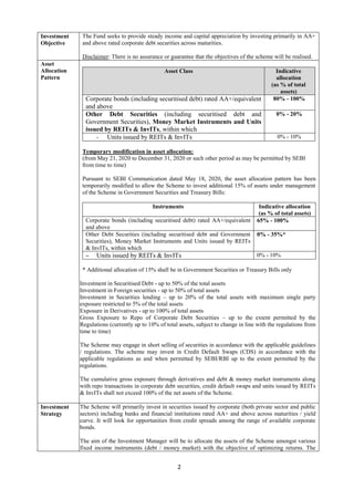 2
Investment
Objective
The Fund seeks to provide steady income and capital appreciation by investing primarily in AA+
and above rated corporate debt securities across maturities.
Disclaimer: There is no assurance or guarantee that the objectives of the scheme will be realised.
Asset
Allocation
Pattern
Asset Class Indicative
allocation
(as % of total
assets)
Corporate bonds (including securitised debt) rated AA+/equivalent
and above
80% - 100%
Other Debt Securities (including securitised debt and
Government Securities), Money Market Instruments and Units
issued by REITs & InvITs, within which
0% - 20%
- Units issued by REITs & InvITs 0% - 10%
Temporary modification in asset allocation:
(from May 21, 2020 to December 31, 2020 or such other period as may be permitted by SEBI
from time to time)
Pursuant to SEBI Communication dated May 18, 2020, the asset allocation pattern has been
temporarily modified to allow the Scheme to invest additional 15% of assets under management
of the Scheme in Government Securities and Treasury Bills:
Instruments Indicative allocation
(as % of total assets)
Corporate bonds (including securitised debt) rated AA+/equivalent
and above
65% - 100%
Other Debt Securities (including securitised debt and Government
Securities), Money Market Instruments and Units issued by REITs
& InvITs, within which
0% - 35%*
– Units issued by REITs & InvITs 0% - 10%
* Additional allocation of 15% shall be in Government Securities or Treasury Bills only
Investment in Securitised Debt - up to 50% of the total assets
Investment in Foreign securities - up to 50% of total assets
Investment in Securities lending – up to 20% of the total assets with maximum single party
exposure restricted to 5% of the total assets
Exposure in Derivatives - up to 100% of total assets
Gross Exposure to Repo of Corporate Debt Securities – up to the extent permitted by the
Regulations (currently up to 10% of total assets, subject to change in line with the regulations from
time to time)
The Scheme may engage in short selling of securities in accordance with the applicable guidelines
/ regulations. The scheme may invest in Credit Default Swaps (CDS) in accordance with the
applicable regulations as and when permitted by SEBI/RBI up to the extent permitted by the
regulations.
The cumulative gross exposure through derivatives and debt & money market instruments along
with repo transactions in corporate debt securities, credit default swaps and units issued by REITs
& InvITs shall not exceed 100% of the net assets of the Scheme.
Investment
Strategy
The Scheme will primarily invest in securities issued by corporate (both private sector and public
sectors) including banks and financial institutions rated AA+ and above across maturities / yield
curve. It will look for opportunities from credit spreads among the range of available corporate
bonds.
The aim of the Investment Manager will be to allocate the assets of the Scheme amongst various
fixed income instruments (debt / money market) with the objective of optimizing returns. The
 