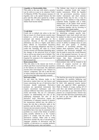 4
Liquidity or Marketability Risk
This refers to the ease with which a security
can be sold at or near to its valuation Yield-
To-Maturity (YTM). The primary measure of
liquidity risk is the spread between the bid
price and the offer price quoted by a dealer.
Liquidity risk is today characteristic of the
Indian fixed income market.
The Scheme may invest in government
securities, corporate bonds and money
market instruments. While the liquidity
risk for government securities, money
market instruments and short maturity
corporate bonds may be low, it may be
high in case of medium to long maturity
corporate bonds. Liquidity risk is today
characteristic of the Indian fixed income
market. The fund will however, endeavor
to minimise liquidity risk by investing in
securities having a liquid market.
Credit Risk
Credit risk or default risk refers to the risk
that an issuer of a fixed income security may
default (i.e., will be unable to make timely
principal and interest payments on the
security). Because of this risk corporate
debentures are sold at a higher yield above
those offered on Government Securities
which are sovereign obligations and free of
credit risk. Normally, the value of a fixed
income security will fluctuate depending upon
the changes in the perceived level of credit
risk as well as any actual event of default. The
greater the credit risk, the greater the yield
required for someone to be compensated for
the increased risk.
A traditional SWOT analysis will be used
for identifying company specific risks.
Management’s past track record will also
be studied. In order to assess financial risk
a detailed assessment of the issuer’s
financial statements will be undertaken to
review its ability to undergo stress on cash
flows and asset quality. A detailed
evaluation of accounting policies, off
balance sheet exposures, notes, auditors’
comments and disclosure standards will
also be made to assess the overall financial
risk of the potential borrower. In case of
securitized debt instruments, the fund will
ensure that these instruments are
sufficiently backed by assets.
Reinvestment Risk
This risk refers to the interest rate levels at
which cash flows received from the securities
in the Scheme are reinvested. The additional
income from reinvestment is the “interest on
interest” component. The risk is that the rate
at which interim cash flows can be reinvested
may be lower than that originally assumed.
Reinvestment risks will be limited to the
extent of coupons received on debt
instruments, which will be a very small
portion of the portfolio value.
Derivatives Risk
As and when the Scheme trades in the
derivatives market there are risk factors and
issues concerning the use of derivatives that
Investors should understand. Derivative
products are specialized instruments that
require investment techniques and risk
analyses different from those associated with
stocks and bonds. The use of a derivative
requires an understanding not only of the
underlying instrument but also of the
derivative itself. Derivatives require the
maintenance of adequate controls to monitor
the transactions entered into, the ability to
assess the risk that a derivative adds to the
portfolio and the ability to forecast price or
interest rate movements correctly. There is the
possibility that a loss may be sustained by the
portfolio as a result of the failure of another
party (usually referred to as the “counter
party”) to comply with the terms of the
derivatives contract. Other risks in using
derivatives include the risk of mis-pricing or
improper valuation of derivatives and the
inability of derivatives to correlate perfectly
with underlying assets, rates and indices.
The fund has provision for using derivative
instruments for portfolio balancing and
hedging purposes. Interest Rate Swaps will
be done with approved counter parties
under pre approved ISDA agreements.
Mark to Market of swaps, netting off of
cash flow and default provision clauses
will be provided as per international best
practice on a reciprocal basis. Interest rate
swaps and other derivative instruments will
be used as per local (RBI and SEBI)
regulatory guidelines.
 