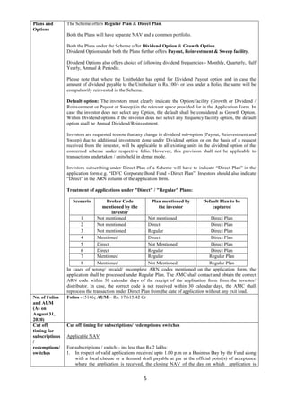 5
Plans and
Options
The Scheme offers Regular Plan & Direct Plan.
Both the Plans will have separate NAV and a common portfolio.
Both the Plans under the Scheme offer Dividend Option & Growth Option.
Dividend Option under both the Plans further offers Payout, Reinvestment & Sweep facility.
Dividend Options also offers choice of following dividend frequencies - Monthly, Quarterly, Half
Yearly, Annual & Periodic.
Please note that where the Unitholder has opted for Dividend Payout option and in case the
amount of dividend payable to the Unitholder is Rs.100/- or less under a Folio, the same will be
compulsorily reinvested in the Scheme.
Default option: The investors must clearly indicate the Option/facility (Growth or Dividend /
Reinvestment or Payout or Sweep) in the relevant space provided for in the Application Form. In
case the investor does not select any Option, the default shall be considered as Growth Option.
Within Dividend options if the investor does not select any frequency/facility option, the default
option shall be Annual Dividend/Reinvestment.
Investors are requested to note that any change in dividend sub-option (Payout, Reinvestment and
Sweep) due to additional investment done under Dividend option or on the basis of a request
received from the investor, will be applicable to all existing units in the dividend option of the
concerned scheme under respective folio. However, this provision shall not be applicable to
transactions undertaken / units held in demat mode.
Investors subscribing under Direct Plan of a Scheme will have to indicate “Direct Plan” in the
application form e.g. “IDFC Corporate Bond Fund - Direct Plan”. Investors should also indicate
“Direct” in the ARN column of the application form.
Treatment of applications under "Direct" / "Regular" Plans:
Scenario Broker Code
mentioned by the
investor
Plan mentioned by
the investor
Default Plan to be
captured
1 Not mentioned Not mentioned Direct Plan
2 Not mentioned Direct Direct Plan
3 Not mentioned Regular Direct Plan
4 Mentioned Direct Direct Plan
5 Direct Not Mentioned Direct Plan
6 Direct Regular Direct Plan
7 Mentioned Regular Regular Plan
8 Mentioned Not Mentioned Regular Plan
In cases of wrong/ invalid/ incomplete ARN codes mentioned on the application form, the
application shall be processed under Regular Plan. The AMC shall contact and obtain the correct
ARN code within 30 calendar days of the receipt of the application form from the investor/
distributor. In case, the correct code is not received within 30 calendar days, the AMC shall
reprocess the transaction under Direct Plan from the date of application without any exit load.
No. of Folios
and AUM
(As on
August 31,
2020)
Folios -15146; AUM – Rs. 17,615.42 Cr
Cut off
timing for
subscriptions
/
redemptions/
switches
Cut off timing for subscriptions/ redemptions/ switches
Applicable NAV
For subscriptions / switch – ins less than Rs 2 lakhs:
1. In respect of valid applications received upto 1.00 p.m on a Business Day by the Fund along
with a local cheque or a demand draft payable at par at the official point(s) of acceptance
where the application is received, the closing NAV of the day on which application is
 