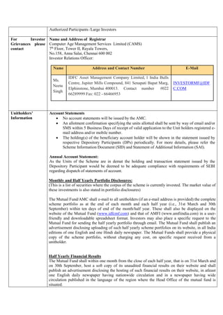 Authorized Participants /Large Investors
For Investor
Grievances please
contact
Name and Address of Registrar
Computer Age Management Services Limited (CAMS)
7th
Floor, Tower II, Rayala Towers,
No.158, Anna Salai, Chennai 600 002
Investor Relations Officer:
Name Address and Contact Number E-Mail
Ms.
Neeta
Singh
IDFC Asset Management Company Limited, 1 India Bulls
Centre, Jupiter Mills Compound, 841 Senapati Bapat Marg,
Elphinstone, Mumbai 400013. Contact number #022
66289999 Fax: 022 - 66466953
INVESTORMF@IDF
C.COM
Unitholders’
Information
Account Statements
 No account statements will be issued by the AMC.
 An allotment confirmation specifying the units allotted shall be sent by way of email and/or
SMS within 5 Business Days of receipt of valid application to the Unit holders registered e-
mail address and/or mobile number.
 The holding(s) of the beneficiary account holder will be shown in the statement issued by
respective Depository Participants (DPs) periodically. For more details, please refer the
Scheme Information Document (SID) and Statement of Additional Information (SAI).
Annual Account Statement:
As the Units of the Scheme are in demat the holding and transaction statement issued by the
Depository Participant would be deemed to be adequate compliance with requirements of SEBI
regarding dispatch of statements of account.
Monthly and Half Yearly Portfolio Disclosures:
(This is a list of securities where the corpus of the scheme is currently invested. The market value of
these investments is also stated in portfolio disclosures)
The Mutual Fund/AMC shall e-mail to all unitholders (if an e-mail address is provided) the complete
scheme portfolio as at the end of each month and each half year (i.e., 31st March and 30th
September) within ten days of end of the month/half year. These shall also be displayed on the
website of the Mutual Fund (www.idfcmf.com) and that of AMFI (www.amfiindia.com) in a user-
friendly and downloadable spreadsheet format. Investors may also place a specific request to the
Mutual Fund for sending the half yearly portfolio through email. The Mutual Fund shall publish an
advertisement disclosing uploading of such half yearly scheme portfolios on its website, in all India
editions of one English and one Hindi daily newspaper. The Mutual Funds shall provide a physical
copy of the scheme portfolio, without charging any cost, on specific request received from a
unitholder.
Half Yearly Financial Results
The Mutual Fund shall within one month from the close of each half year, that is on 31st March and
on 30th September, host a soft copy of its unaudited financial results on their website and shall
publish an advertisement disclosing the hosting of such financial results on their website, in atleast
one English daily newspaper having nationwide circulation and in a newspaper having wide
circulation published in the language of the region where the Head Office of the mutual fund is
situated.
 