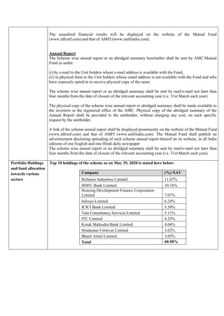 The unaudited financial results will be displayed on the website of the Mutual Fund
(www.idfcmf.com) and that of AMFI (www.amfiindia.com).
Annual Report
The Scheme wise annual report or an abridged summary hereinafter shall be sent by AMC/Mutual
Fund as under:
(i) by e-mail to the Unit holders whose e-mail address is available with the Fund,
(ii) in physical form to the Unit holders whose email address is not available with the Fund and who
have expressly opted-in to receive physical copy of the same.
The scheme wise annual report or an abridged summary shall be sent by mail/e-mail not later than
four months from the date of closure of the relevant accounting year (i.e. 31st March each year).
The physical copy of the scheme wise annual report or abridged summary shall be made available to
the investors at the registered office of the AMC. Physical copy of the abridged summary of the
Annual Report shall be provided to the unitholder, without charging any cost, on such specific
request by the unitholder.
A link of the scheme annual report shall be displayed prominently on the website of the Mutual Fund
(www.idfcmf.com) and that of AMFI (www.amfiindia.com). The Mutual Fund shall publish an
advertisement disclosing uploading of such scheme annual report thereof on its website, in all India
editions of one English and one Hindi daily newspaper
The scheme wise annual report or an abridged summary shall be sent by mail/e-mail not later than
four months from the date of closure of the relevant accounting year (i.e. 31st March each year).
Portfolio Holdings
and fund allocation
towards various
sectors
Top 10 holdings of the scheme as on May 29, 2020 is stated here below:
Company (%) NAV
Reliance Industries Limited 11.67%
HDFC Bank Limited 10.16%
Housing Development Finance Corporation
Limited 7.07%
Infosys Limited 6.24%
ICICI Bank Limited 5.30%
Tata Consultancy Services Limited 5.11%
ITC Limited 4.25%
Kotak Mahindra Bank Limited 4.04%
Hindustan Unilever Limited 3.62%
Bharti Airtel Limited 3.05%
Total 60.50%
 