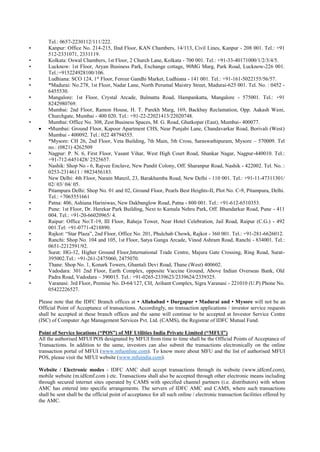 Tel.: 0657-2230112/111/222.
• Kanpur: Office No. 214-215, IInd Floor, KAN Chambers, 14/113, Civil Lines, Kanpur - 208 001. Tel.: +91
512-2331071, 2331119.
• Kolkata: Oswal Chambers, 1st Floor, 2 Church Lane, Kolkata - 700 001. Tel.: +91-33-40171000/1/2/3/4/5.
• Lucknow: 1st Floor, Aryan Business Park, Exchange cottage, 90MG Marg, Park Road, Lucknow-226 001.
Tel.:+915224928100/106.
• Ludhiana: SCO 124, 1st
Floor, Feroze Gandhi Market, Ludhiana - 141 001. Tel.: +91-161-5022155/56/57.
• *Madurai: No.278, 1st Floor, Nadar Lane, North Perumal Maistry Street, Madurai-625 001. Tel. No. : 0452 -
6455530.
• Mangalore: 1st Floor, Crystal Arcade, Balmatta Road, Hampankatta, Mangalore - 575001. Tel.: +91
8242980769.
• Mumbai: 2nd Floor, Ramon House, H. T. Parekh Marg, 169, Backbay Reclamation, Opp. Aakash Wani,
Churchgate, Mumbai - 400 020. Tel.: +91-22-22021413/22020748.
• Mumbai: Office No. 308, Zest Business Spaces, M. G. Road, Ghatkopar (East), Mumbai- 400077.
 •Mumbai: Ground Floor, Kapoor Apartment CHS, Near Punjabi Lane, Chandavarkar Road, Borivali (West)
Mumbai - 400092. Tel.: 022 48794555.
• *Mysore: CH 26, 2nd Floor, Veta Building, 7th Main, 5th Cross, Saraswathipuram, Mysore – 570009. Tel
no.: (0821) 4262509
• Nagpur: P. N. 6, First Floor, Vasant Vihar, West High Court Road, Shankar Nagar, Nagpur-440010. Tel.:
+91-712-6451428/ 2525657.
• Nashik: Shop No - 6, Rajvee Enclave, New Pandit Colony, Off. Sharanpur Road, Nashik - 422002. Tel. No. :
0253-2314611 / 9823456183.
• New Delhi: 4th Floor, Narain Manzil, 23, Barakhamba Road, New Delhi - 110 001. Tel.: +91-11-47311301/
02/ 03/ 04/ 05.
• Pitampura Delhi: Shop No. 01 and 02, Ground Floor, Pearls Best Heights-II, Plot No. C-9, Pitampura, Delhi.
Tel.: +7065551661
• Patna: 406, Ashiana Hariniwas, New Dakbanglow Road, Patna - 800 001. Tel.: +91-612-6510353.
• Pune: 1st Floor, Dr. Herekar Park Building, Next to Kamala Nehru Park, Off. Bhandarkar Road, Pune - 411
004. Tel.: +91-20-66020965/ 4.
• Raipur: Office No:T-19, III Floor, Raheja Tower, Near Hotel Celebration, Jail Road, Raipur (C.G.) - 492
001.Tel: +91-0771-4218890.
• Rajkot: “Star Plaza”, 2nd Floor, Office No. 201, Phulchab Chowk, Rajkot - 360 001. Tel.: +91-281-6626012.
• Ranchi: Shop No. 104 and 105, 1st Floor, Satya Ganga Arcade, Vinod Ashram Road, Ranchi - 834001. Tel.:
0651-2212591/92.
• Surat: HG-12, Higher Ground Floor,International Trade Centre, Majura Gate Crossing, Ring Road, Surat-
395002.Tel.: +91-261-2475060, 2475070.
• Thane: Shop No. 1, Konark Towers, Ghantali Devi Road, Thane (West) 400602.
• Vadodara: 301 2nd Floor, Earth Complex, opposite Vaccine Ground, Above Indian Overseas Bank, Old
Padra Road, Vadodara – 390015. Tel.: +91-0265-2339623/2339624/2339325.
• Varanasi: 3rd Floor, Premise No. D-64/127, CH, Arihant Complex, Sigra Varanasi - 221010 (U.P) Phone No.
05422226527.
Please note that the IDFC Branch offices at • Allahabad • Durgapur • Madurai and • Mysore will not be an
Official Point of Acceptance of transactions. Accordingly, no transaction applications / investor service requests
shall be accepted at these branch offices and the same will continue to be accepted at Investor Service Centre
(ISC) of Computer Age Management Services Pvt. Ltd. (CAMS), the Registrar of IDFC Mutual Fund.
Point of Service locations (“POS”) of MF Utilities India Private Limited (“MFUI”)
All the authorised MFUI POS designated by MFUI from time to time shall be the Official Points of Acceptance of
Transactions. In addition to the same, investors can also submit the transactions electronically on the online
transaction portal of MFUI (www.mfuonline.com). To know more about MFU and the list of authorised MFUI
POS, please visit the MFUI website (www.mfuindia.com).
Website / Electronic modes - IDFC AMC shall accept transactions through its website (www.idfcmf.com),
mobile website (m.idfcmf.com ) etc. Transactions shall also be accepted through other electronic means including
through secured internet sites operated by CAMS with specified channel partners (i.e. distributors) with whom
AMC has entered into specific arrangements. The servers of IDFC AMC and CAMS, where such transactions
shall be sent shall be the official point of acceptance for all such online / electronic transaction facilities offered by
the AMC.
 