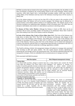 3) While securities that are listed on the stock exchange carry lower liquidity risk, the ability to sell
these investments is limited by the overall trading volume on the stock exchanges. Money market
securities, while fairly liquid, lack a well-developed secondary market, which may restrict the
selling ability of the Scheme(s) and may lead to the Scheme(s) incurring losses till the security is
finally sold.
4) As the scheme proposes to invest not less than 95% of the net assets in the securities of the
benchmark Index, the Scheme will not be actively managed. The Scheme may be affected by a
general decline in the Indian markets relating to its Underlying Index. The Scheme invests in the
securities included in its underlying index regardless of their investment merit. The AMC does not
attempt to individually select stocks or to take defensive positions in declining markets.
5) Absence of Prior Active Market: Although the Scheme is listed on NSE, there can be no
assurance that an active secondary market will develop or be maintained. Hence there would be
time when trading in the Units of the Scheme would be infrequent.
6) Units of the Schemes May Trade at Prices Other than NAV: The Units of the Schemes may
trade above or below their NAV. The NAV of the Schemes will fluctuate with changes in the
market value of the holdings of the Schemes. The trading prices of the Units of the Schemes will
fluctuate in accordance with changes in their NAV as well as market supply and demand for the
Units of the Schemes. However, given that Units of the Schemes can be created and redeemed in
Creation Units directly with the Fund, it is expected that large discounts or premiums to the NAV of
Units of the Schemes will not sustain due to arbitrage opportunity available.
The Fund by utilizing a holistic risk management strategy will endeavor to manage risks associated
with investing in debt and equity markets. The risk control process involves identifying &
measuring the risk through various risk measurement tools. The Fund has identified following risks
management strategies, which are embedded in the investment process to manage such risks.
Risk associated with Debt Investment
Risk Description Risk Mitigants/management strategy
Market Risk
As with all debt securities, changes in interest rates
may affect the Scheme’s Net Asset Value as the
prices of securities generally increase as interest rates
decline and generally decrease as interest rates rise.
Prices of long-term securities generally fluctuate
more in response to interest rate changes than do
short-term securities. Indian debt markets can be
volatile leading to the possibility of price movements
up or down in fixed income securities and thereby to
possible movements in the NAV.
In a rising interest rates scenario the Fund
Managers will endeavor to increase its
investment in money market securities
whereas if the interest rates are expected to
fall the allocation to debt securities with
longer maturity will be increased thereby
mitigating risk to that extent.
Liquidity or Marketability Risk
This refers to the ease with which a security can be
sold at or near to its valuation Yield-To-Maturity
(YTM). The primary measure of liquidity risk is the
spread between the bid price and the offer price
quoted by a dealer. Liquidity risk is today
characteristic of the Indian fixed income market.
The Scheme may invest in government
securities, corporate bonds and money market
instruments. While the liquidity risk for
government securities, money market
instruments and short maturity corporate
bonds may be low, it may be high in case of
medium to long maturity corporate bonds.
Liquidity risk is today characteristic of the
Indian fixed income market. The fund will
however, endeavor to minimise liquidity risk
by investing in securities having a liquid
 