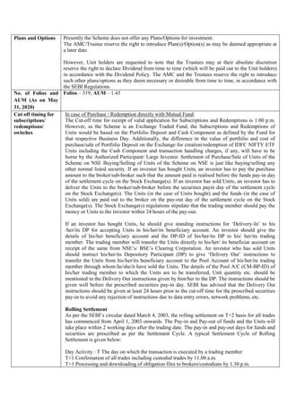 Plans and Options Presently the Scheme does not offer any Plans/Options for investment.
The AMC/Trustee reserve the right to introduce Plan(s)/Option(s) as may be deemed appropriate at
a later date.
However, Unit holders are requested to note that the Trustees may at their absolute discretion
reserve the right to declare Dividend from time to time (which will be paid out to the Unit holders)
in accordance with the Dividend Policy. The AMC and the Trustees reserve the right to introduce
such other plans/options as they deem necessary or desirable from time to time, in accordance with
the SEBI Regulations.
No. of Folios and
AUM (As on May
31, 2020)
Folios – 319; AUM – 1.43
Cut off timing for
subscriptions/
redemptions/
switches
In case of Purchase / Redemption directly with Mutual Fund:
The Cut-off time for receipt of valid application for Subscriptions and Redemptions is 1.00 p.m.
However, as the Scheme is an Exchange Traded Fund, the Subscriptions and Redemptions of
Units would be based on the Portfolio Deposit and Cash Component as defined by the Fund for
that respective Business Day. Additionally, the difference in the value of portfolio and cost of
purchase/sale of Portfolio Deposit on the Exchange for creation/redemption of IDFC NIFTY ETF
Units including the Cash Component and transaction handling charges, if any, will have to be
borne by the Authorized Participant/ Large Investor. Settlement of Purchase/Sale of Units of the
Scheme on NSE Buying/Selling of Units of the Scheme on NSE is just like buying/selling any
other normal listed security. If an investor has bought Units, an investor has to pay the purchase
amount to the broker/sub-broker such that the amount paid is realised before the funds pay-in day
of the settlement cycle on the Stock Exchange(s). If an investor has sold Units, an investor has to
deliver the Units to the broker/sub-broker before the securities payin day of the settlement cycle
on the Stock Exchange(s). The Units (in the case of Units bought) and the funds (in the case of
Units sold) are paid out to the broker on the pay-out day of the settlement cycle on the Stock
Exchange(s). The Stock Exchange(s) regulations stipulate that the trading member should pay the
money or Units to the investor within 24 hours of the pay-out.
If an investor has bought Units, he should give standing instructions for ‘Delivery-In’ to his
/her/its DP for accepting Units in his/her/its beneficiary account. An investor should give the
details of his/her beneficiary account and the DP-ID of his/her/its DP to his/ her/its trading
member. The trading member will transfer the Units directly to his/her/ its beneficiar account on
receipt of the same from NSE’s/ BSE’s Clearing Corporation. An investor who has sold Units
should instruct his/her/its Depository Participant (DP) to give ‘Delivery Out’ instructions to
transfer the Units from his/her/its beneficiary account to the Pool Account of his/her/its trading
member through whom he/she/it have sold the Units. The details of the Pool A/C (CM-BP-ID) of
his/her trading member to which the Units are to be transferred, Unit quantity etc. should be
mentioned in the Delivery Out instructions given by him/her to the DP. The instructions should be
given well before the prescribed securities pay-in day. SEBI has advised that the Delivery Out
instructions should be given at least 24 hours prior to the cut-off time for the prescribed securities
pay-in to avoid any rejection of instructions due to data entry errors, network problems, etc.
Rolling Settlement
As per the SEBI’s circular dated March 4, 2003, the rolling settlement on T+2 basis for all trades
has commenced from April 1, 2003 onwards. The Pay-in and Pay-out of funds and the Units will
take place within 2 working days after the trading date. The pay-in and pay-out days for funds and
securities are prescribed as per the Settlement Cycle. A typical Settlement Cycle of Rolling
Settlement is given below:
Day Activity : T The day on which the transaction is executed by a trading member
T+1 Confirmation of all trades including custodial trades by 11.00 a.m.
T+1 Processing and downloading of obligation files to brokers/custodians by 1.30 p.m.
 