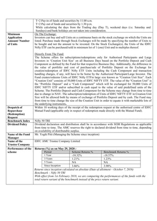 T+2 Pay-in of funds and securities by 11.00 a.m.
T+2 Pay out of funds and securities by 1.30 p.m.
While calculating the days from the Trading day (Day T), weekend days (i.e. Saturday and
Sundays) and bank holidays are not taken into consideration.
Minimum
Application
Amount/ Number
of Units
On The Exchange:
Investors can buy and sell Units on a continuous basis on the stock exchange on which the Units are
listed. Purchase made through Stock Exchanges will be made by specifying the number of Units to
be bought and not the amount to be invested. On the Stock Exchange(s), the Units of the IDFC
Nifty ETF can be purchased/sold in minimum lot of 1 (one) Unit and in multiples thereof.
Directly From The Fund:
The Scheme offers for subscriptions/redemptions only for Authorised Participants and Large
Investors in ‘Creation Unit Size’ on all Business Days based on the Portfolio Deposit and Cash
Component as defined by the Fund for that respective Business Day. Additionally, the difference in
the value of portfolio and cost of purchase/sale of Portfolio Deposit on the Exchange for
creation/redemption of IDFC Nifty ETF Units including the Cash Component and transaction
handling charges, if any, will have to be borne by the Authorized Participant/Large Investor. The
Fund creates/redeems Units of IDFC Nifty ETFin large size known as “Creation Unit Size”. Each
“Creation Unit” consists of 50,000 Units of IDFC NIFTY ETF. The value of the “Creation Unit” is
the “Portfolio Deposit” and a “Cash Component” which will be exchanged for 50,000 Units of
IDFC NIFTY ETF and/or subscribed in cash equal to the value of said predefined units of the
Scheme. The Portfolio Deposit and Cash Component for the Scheme may change from time to time
due to change in NAV. The subscription/redemption of Units of IDFC NIFTY ETF in Creation Unit
Size will be allowed both by means of exchange of Portfolio Deposit and by cash. The Fund may
from time to time change the size of the Creation Unit in order to equate it with marketable lots of
the underlying instruments.
Despatch of
Repurchase
(Redemption)
Request
Within 10 working days of the receipt of the redemption request at the authorised centre of IDFC
Mutual Fund (applicable only in respect of redemption made directly with the Mutual Fund).
Benchmark Index Nifty 50 TRI
Dividend Policy Dividend declaration and distribution shall be in accordance with SEBI Regulations as applicable
from time to time. The AMC reserves the right to declared dividend from time to time, depending
on availability of distributable surplus.
Name of the Fund
Manager
Mr. Yogik Pitti (Managing the Scheme since inception)
Name of the
Trustee Company
IDFC AMC Trustee Company Limited
Performance of the
scheme
Returns (%) as on May 29, 2020 :
Period Scheme Returns % Benchmark Returns %
1 Year -18.32% -18.57%
3 Years 1.21% 1.23%
5 Years NA NA
Since Inception 3.86% 3.98%
Returns since inception calculated on absolute (Date of allotment – October 7, 2016)
Benchmark – Nifty 50 TRI
With effect from 1st February 2018, we are comparing the performances of the funds with the
total return variant of the benchmark instead of the price return variant.
 