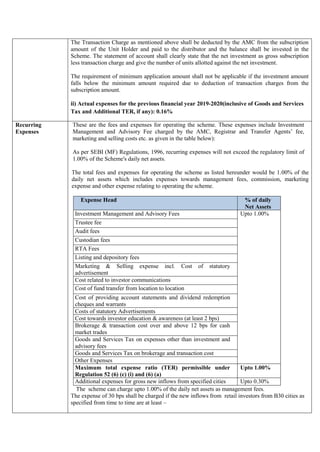 The Transaction Charge as mentioned above shall be deducted by the AMC from the subscription
amount of the Unit Holder and paid to the distributor and the balance shall be invested in the
Scheme. The statement of account shall clearly state that the net investment as gross subscription
less transaction charge and give the number of units allotted against the net investment.
The requirement of minimum application amount shall not be applicable if the investment amount
falls below the minimum amount required due to deduction of transaction charges from the
subscription amount.
ii) Actual expenses for the previous financial year 2019-2020(inclusive of Goods and Services
Tax and Additional TER, if any): 0.16%
Recurring
Expenses
These are the fees and expenses for operating the scheme. These expenses include Investment
Management and Advisory Fee charged by the AMC, Registrar and Transfer Agents’ fee,
marketing and selling costs etc. as given in the table below):
As per SEBI (MF) Regulations, 1996, recurring expenses will not exceed the regulatory limit of
1.00% of the Scheme's daily net assets.
The total fees and expenses for operating the scheme as listed hereunder would be 1.00% of the
daily net assets which includes expenses towards management fees, commission, marketing
expense and other expense relating to operating the scheme.
Expense Head % of daily
Net Assets
Investment Management and Advisory Fees Upto 1.00%
Trustee fee
Audit fees
Custodian fees
RTA Fees
Listing and depository fees
Marketing & Selling expense incl. Cost of statutory
advertisement
Cost related to investor communications
Cost of fund transfer from location to location
Cost of providing account statements and dividend redemption
cheques and warrants
Costs of statutory Advertisements
Cost towards investor education & awareness (at least 2 bps)
Brokerage & transaction cost over and above 12 bps for cash
market trades
Goods and Services Tax on expenses other than investment and
advisory fees
Goods and Services Tax on brokerage and transaction cost
Other Expenses
Maximum total expense ratio (TER) permissible under
Regulation 52 (6) (c) (i) and (6) (a)
Upto 1.00%
Additional expenses for gross new inflows from specified cities Upto 0.30%
The scheme can charge upto 1.00% of the daily net assets as management fees.
The expense of 30 bps shall be charged if the new inflows from retail investors from B30 cities as
specified from time to time are at least –
 