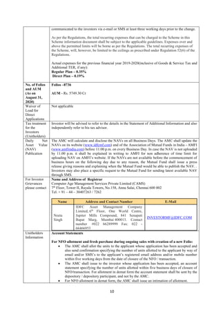10
communicated to the investors via e-mail or SMS at least three working days prior to the change.
As per the Regulations, the total recurring expenses that can be charged to the Scheme in this
Scheme information document shall be subject to the applicable guidelines. Expenses over and
above the permitted limits will be borne as per the Regulations. The total recurring expenses of
the Scheme, will, however, be limited to the ceilings as prescribed under Regulation 52(6) of the
Regulations.
Actual expenses for the previous financial year 2019-2020(inclusive of Goods & Service Tax and
Additional TER, if any):
Regular Plan – 0.35%
Direct Plan – 0.19%
No. of Folios
and AUM
(As on
August 31,
2020)
Folios –8736
AUM - Rs. 5749.30 Cr
Waiver of
Load for
Direct
Applications
Not applicable
Tax treatment
for the
Investors
(Unitholders)
Investor will be advised to refer to the details in the Statement of Additional Information and also
independently refer to his tax advisor.
Daily Net
Asset Value
(NAV)
Publication
The AMC will calculate and disclose the NAVs on all Business Days. The AMC shall update the
NAVs on its website (www.idfcmf.com) and of the Association of Mutual Funds in India - AMFI
(www.amfiindia.com) before 11.00 p.m. on every Business Day. In case the NAV is not uploaded
by 11.00 p.m. it shall be explained in writing to AMFI for non adherence of time limit for
uploading NAV on AMFI’s website. If the NAVs are not available before the commencement of
business hours on the following day due to any reason, the Mutual Fund shall issue a press
release giving reasons and explaining when the Mutual Fund would be able to publish the NAV. .
Investors may also place a specific request to the Mutual Fund for sending latest available NAV
through SMS.
For Investor
Grievances
please contact
Name and Address of Registrar
Computer Age Management Services Private Limited (CAMS)
7th
Floor, Tower II, Rayala Towers, No.158, Anna Salai, Chennai 600 002
Tel. + 91 – 44 – 30407263 / 7262
Name Address and Contact Number E-Mail
Neeta
Singh
IDFC Asset Management Company
Limited, 6th
Floor, One World Centre,
Jupiter Mills Compound, 841 Senapati
Bapat Marg, Mumbai 400013. Contact
number #022 66289999 Fax: 022 -
66466953
INVESTORMF@IDFC.COM
Unitholders
Information
Account Statements
For NFO allotment and fresh purchase during ongoing sales with creation of a new Folio:
 The AMC shall allot the units to the applicant whose application has been accepted and
also send confirmation specifying the number of units allotted to the applicant by way of
email and/or SMS’s to the applicant’s registered email address and/or mobile number
within five working days from the date of closure of the NFO / transaction.
 The AMC shall issue to the investor whose application has been accepted, an account
statement specifying the number of units allotted within five business days of closure of
NFO/transaction. For allotment in demat form the account statement shall be sent by the
depository / depository participant, and not by the AMC.
 For NFO allotment in demat form, the AMC shall issue an intimation of allotment.
 