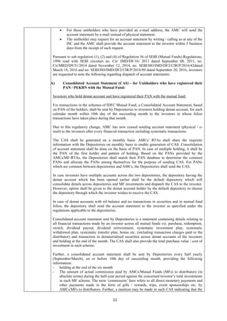 11
 For those unitholders who have provided an e-mail address, the AMC will send the
account statement by e-mail instead of physical statement.
 The unitholder may request for an account statement by writing / calling us at any of the
ISC and the AMC shall provide the account statement to the investor within 5 business
days from the receipt of such request.
Pursuant to sub regulation (1), (2) and (4) of Regulation 36 of SEBI (Mutual Funds) Regulations,
1996 read with SEBI circulars no. Cir/ IMD/DF/16/ 2011 dated September 08, 2011, no.
Cir/MRD/D9/31/2014 dated November 12, 2014, no. SEBI/HO/IMD/DF2/CIR/P/2016/42dated
March 18, 2016 and no. SEBI/HO/IMD/DF2/CIR/P/2016/89 dated September 20, 2016, investors
are requested to note the following regarding dispatch of account statements:
A) Consolidated Account Statement (CAS) - for Unitholders who have registered their
PAN / PEKRN with the Mutual Fund:
Investors who hold demat account and have registered their PAN with the mutual fund:
For transactions in the schemes of IDFC Mutual Fund, a Consolidated Account Statement, based
on PAN of the holders, shall be sent by Depositories to investors holding demat account, for each
calendar month within 10th day of the succeeding month to the investors in whose folios
transactions have taken place during that month.
Due to this regulatory change, AMC has now ceased sending account statement (physical / e-
mail) to the investors after every financial transaction including systematic transactions.
The CAS shall be generated on a monthly basis. AMCs/ RTAs shall share the requisite
information with the Depositories on monthly basis to enable generation of CAS. Consolidation
of account statement shall be done on the basis of PAN. In case of multiple holding, it shall be
the PAN of the first holder and pattern of holding. Based on the PANs provided by the
AMCs/MF-RTAs, the Depositories shall match their PAN database to determine the common
PANs and allocate the PANs among themselves for the purpose of sending CAS. For PANs
which are common between depositories and AMCs, the Depositories shall send the CAS.
In case investors have multiple accounts across the two depositories, the depository having the
demat account which has been opened earlier shall be the default depository which will
consolidate details across depositories and MF investments and dispatch the CAS to the investor.
However, option shall be given to the demat account holder by the default depository to choose
the depository through which the investor wishes to receive the CAS.
In case of demat accounts with nil balance and no transactions in securities and in mutual fund
folios, the depository shall send the account statement to the investor as specified under the
regulations applicable to the depositories.
Consolidated account statement sent by Depositories is a statement containing details relating to
all financial transactions made by an investor across all mutual funds viz. purchase, redemption,
switch, dividend payout, dividend reinvestment, systematic investment plan, systematic
withdrawal plan, systematic transfer plan, bonus etc. (including transaction charges paid to the
distributor) and transaction in dematerialised securities across demat accounts of the investors
and holding at the end of the month. The CAS shall also provide the total purchase value / cost of
investment in each scheme.
Further, a consolidated account statement shall be sent by Depositories every half yearly
(September/March), on or before 10th day of succeeding month, providing the following
information:
- holding at the end of the six month
- The amount of actual commission paid by AMCs/Mutual Funds (MFs) to distributors (in
absolute terms) during the half-year period against the concerned investor’s total investments
in each MF scheme. The term ‘commission’ here refers to all direct monetary payments and
other payments made in the form of gifts / rewards, trips, event sponsorships etc. by
AMCs/MFs to distributors. Further, a mention may be made in such CAS indicating that the
 
