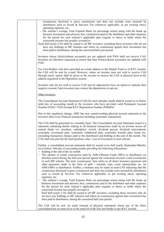 12
commission disclosed is gross commission and does not exclude costs incurred by
distributors such as Goods & Services Tax (wherever applicable, as per existing rates),
operating expenses, etc.
- The scheme’s average Total Expense Ratio (in percentage terms) along with the break up
between investment and advisory fees, commission paid to the distributor and other expenses
for the period for each scheme’s applicable plan (regular or direct or both) where the
concerned investor has actually invested in
Such half-yearly CAS shall be issued to all MF investors, excluding those investors who do not
have any holdings in MF schemes and where no commission against their investment has
been paid to distributors, during the concerned half-year period.
Investors whose folio(s)/demat account(s) are not updated with PAN shall not receive CAS.
Investors are therefore requested to ensure that their folio(s)/demat account(s) are updated with
PAN.
For Unit Holders who have provided an e-mail address to the Mutual Fund or in KYC records,
the CAS will be sent by e-mail. However, where an investor does not wish to receive CAS
through email, option shall be given to the investor to receive the CAS in physical form at the
address registered in the Depository system.
Investors who do not wish to receive CAS sent by depositories have an option to indicate their
negative consent. Such investors may contact the depositories to opt out.
Other investors:
The Consolidated Account Statement (CAS) for each calendar month shall be issued on or before
tenth day of succeeding month to the investors who have provided valid Permanent Account
Number (PAN) / PAN Exempt KYC Registration Number (PEKRN).
Due to this regulatory change, AMC has now ceased sending physical account statement to the
investors after every financial transaction including systematic transactions.
The CAS shall be generated on a monthly basis. The Consolidated Account Statement issued is a
statement containing details relating to all financial transactions made by an investor across all
mutual funds viz. purchase, redemption, switch, dividend payout, dividend reinvestment,
systematic investment plan, systematic withdrawal plan, systematic transfer plan, bonus etc.
(including transaction charges paid to the distributor) and holding at the end of the month. The
CAS shall also provide the total purchase value / cost of investment in each scheme.
Further, a consolidated account statement shall be issued every half yearly (September/March),
on or before 10th day of succeeding month, providing the following information:
- holding at the end of the six month
- The amount of actual commission paid by AMCs/Mutual Funds (MFs) to distributors (in
absolute terms) during the half-year period against the concerned investor’s total investments
in each MF scheme. The term ‘commission’ here refers to all direct monetary payments and
other payments made in the form of gifts / rewards, trips, event sponsorships etc. by
AMCs/MFs to distributors. Further, a mention may be made in such CAS indicating that the
commission disclosed is gross commission and does not exclude costs incurred by distributors
such as Goods & Services Tax (wherever applicable, as per existing rates), operating
expenses, etc.
- The scheme’s average Total Expense Ratio (in percentage terms) along with the break up
between investment and advisory fees, commission paid to the distributor and other expenses
for the period for each scheme’s applicable plan (regular or direct or both) where the
concerned investor has actually invested in
Such half-yearly CAS shall be issued to all MF investors, excluding those investors who do
not have any holdings in MF schemes and where no commission against their investment has
been paid to distributors, during the concerned half-year period.
The CAS will be sent via email (instead of physical statement) where any of the folios
consolidated has an email id or to the email id of the first unit holder as per KYC records.
 