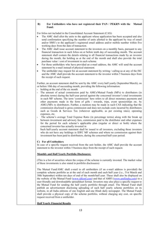 13
B) For Unitholders who have not registered their PAN / PEKRN with the Mutual
Fund:
For folios not included in the Consolidated Account Statement (CAS):
 The AMC shall allot the units to the applicant whose application has been accepted and also
send confirmation specifying the number of units allotted to the applicant by way of email
and/or SMS’s to the applicant’s registered email address and/or mobile number within five
working days from the date of transaction.
 The AMC shall issue account statement to the investors on a monthly basis, pursuant to any
financial transaction in such folios on or before tenth day of succeeding month. The account
statement shall contain the details relating to all financial transactions made by an investor
during the month, the holding as at the end of the month and shall also provide the total
purchase value / cost of investment in each scheme.
 For those unitholders who have provided an e-mail address, the AMC will send the account
statement by e-mail instead of physical statement.
 The unitholder may request for an account statement by writing / calling us at any of the ISC
and the AMC shall provide the account statement to the investor within 5 business days from
the receipt of such request.
Further, an account statement shall be sent by the AMC every half yearly (September/March), on
or before 10th day of succeeding month, providing the following information:
- holding at the end of the six month
- The amount of actual commission paid by AMCs/Mutual Funds (MFs) to distributors (in
absolute terms) during the half-year period against the concerned investor’s total investments
in each MF scheme. The term ‘commission’ here refers to all direct monetary payments and
other payments made in the form of gifts / rewards, trips, event sponsorships etc. by
AMCs/MFs to distributors. Further, a mention may be made in such CAS indicating that the
commission disclosed is gross commission and does not exclude costs incurred by distributors
such as Goods & Services Tax (wherever applicable, as per existing rates), operating
expenses, etc.
- The scheme’s average Total Expense Ratio (in percentage terms) along with the break up
between investment and advisory fees, commission paid to the distributor and other expenses
for the period for each scheme’s applicable plan (regular or direct or both) where the
concerned investor has actually invested in
Such half-yearly account statement shall be issued to all investors, excluding those investors
who do not have any holdings in IDFC MF schemes and where no commission against their
investment has been paid to distributors, during the concerned half-year period.
C) For all Unitholders
In case of a specific request received from the unit holder, the AMC shall provide the account
statement to the investor within 5 business days from the receipt of such request.
Monthly and Half Yearly Portfolio Disclosures:
(This is a list of securities where the corpus of the scheme is currently invested. The market value
of these investments is also stated in portfolio disclosures)
The Mutual Fund/AMC shall e-mail to all unitholders (if an e-mail address is provided) the
complete scheme portfolio as at the end of each month and each half year (i.e., 31st March and
30th September) within ten days of end of the month/half year. These shall also be displayed on
the website of the Mutual Fund (www.idfcmf.com) and that of AMFI (www.amfiindia.com) in a
user-friendly and downloadable spreadsheet format. Investors may also place a specific request to
the Mutual Fund for sending the half yearly portfolio through email. The Mutual Fund shall
publish an advertisement disclosing uploading of such half yearly scheme portfolios on its
website, in all India editions of one English and one Hindi daily newspaper. The Mutual Funds
shall provide a physical copy of the scheme portfolio, without charging any cost, on specific
request received from a unitholder.
Half Yearly Financial Results
 