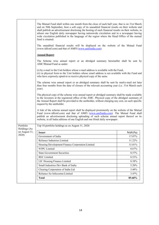 14
The Mutual Fund shall within one month from the close of each half year, that is on 31st March
and on 30th September, host a soft copy of its unaudited financial results on their website and
shall publish an advertisement disclosing the hosting of such financial results on their website, in
atleast one English daily newspaper having nationwide circulation and in a newspaper having
wide circulation published in the language of the region where the Head Office of the mutual
fund is situated.
The unaudited financial results will be displayed on the website of the Mutual Fund
(www.idfcmf.com) and that of AMFI (www.amfiindia.com).
Annual Report
The Scheme wise annual report or an abridged summary hereinafter shall be sent by
AMC/Mutual Fund as under:
(i) by e-mail to the Unit holders whose e-mail address is available with the Fund,
(ii) in physical form to the Unit holders whose email address is not available with the Fund and
who have expressly opted-in to receive physical copy of the same.
The scheme wise annual report or an abridged summary shall be sent by mail/e-mail not later
than four months from the date of closure of the relevant accounting year (i.e. 31st March each
year).
The physical copy of the scheme wise annual report or abridged summary shall be made available
to the investors at the registered office of the AMC. Physical copy of the abridged summary of
the Annual Report shall be provided to the unitholder, without charging any cost, on such specific
request by the unitholder.
A link of the scheme annual report shall be displayed prominently on the website of the Mutual
Fund (www.idfcmf.com) and that of AMFI (www.amfiindia.com). The Mutual Fund shall
publish an advertisement disclosing uploading of such scheme annual report thereof on its
website, in all India editions of one English and one Hindi daily newspaper.
Portfolio
Holdings (As
on August 31,
2020)
Top 10 portfolio holdings as on August 31, 2020:
Issuer NAV(%)
Government of India 17.07%
Reliance Industries Limited 11.22%
Housing Development Finance Corporation Limited 11.01%
NTPC Limited 8.67%
State Government Securities 8.57%
REC Limited 8.53%
LIC Housing Finance Limited 8.38%
Small Industries Dev Bank of India 5.20%
Clearing Corporation of India Ltd 3.48%
Reliance Jio Infocomm Limited 3.47%
Total 85.60%
 