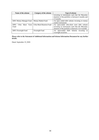 16
Name of the scheme Category of the scheme Type of scheme
investing in instruments such that the Macaulay
duration of the portfolio is between 6 months and
12 months
IDFC Money Manager Fund Money Market Fund An open ended debt scheme investing in money
market instruments
IDFC Ultra Short Term
Fund
Ultra Short Duration Fund An open-ended ultra-short term debt scheme
investing in instruments such that the Macaulay
duration of the portfolio is between 3 to 6 months
IDFC Overnight Fund Overnight Fund An open-ended Debt Scheme investing in
overnight securities
Please refer to the Statement of Additional Information and Scheme Information Document for any further
details.
Dated: September 19, 2020
 