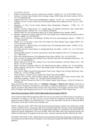 22
512-2331071, 2331119.
• Kolkata: Oswal Chambers, 1st Floor, 2 Church Lane, Kolkata - 700 001. Tel.: +91-33-40171000/1/2/3/4/5.
• Lucknow: 1st Floor, Aryan Business Park, Exchange cottage, 90MG Marg, Park Road, Lucknow-226 001.
Tel.:+915224928100/106.
• Ludhiana: SCO 124, 1st
Floor, Feroze Gandhi Market, Ludhiana - 141 001. Tel.: +91-161-5022155/56/57.
• *Madurai: No.278, 1st Floor, Nadar Lane, North Perumal Maistry Street, Madurai-625 001. Tel. No. : 0452 -
6455530.
• Mangalore: 1st Floor, Crystal Arcade, Balmatta Road, Hampankatta, Mangalore - 575001. Tel.: +91
8242980769.
• Mumbai: 2nd Floor, Ramon House, H. T. Parekh Marg, 169, Backbay Reclamation, Opp. Aakash Wani,
Churchgate, Mumbai - 400 020. Tel.: +91-22-22021413/22020748.
• Mumbai: Office No. 308, Zest Business Spaces, M. G. Road, Ghatkopar (East), Mumbai- 400077.
 •Mumbai: Ground Floor, Kapoor Apartment CHS, Near Punjabi Lane, Chandavarkar Road, Borivali (West)
Mumbai - 400092. Tel.: 022 48794555.
• *Mysore: CH 26, 2nd Floor, Veta Building, 7th Main, 5th Cross, Saraswathipuram, Mysore – 570009. Tel
no.: (0821) 4262509
• Nagpur: P. N. 6, First Floor, Vasant Vihar, West High Court Road, Shankar Nagar, Nagpur-440010. Tel.:
+91-712-6451428/ 2525657.
• Nashik: Shop No - 6, Rajvee Enclave, New Pandit Colony, Off. Sharanpur Road, Nashik - 422002. Tel. No. :
0253-2314611 / 9823456183.
• New Delhi: 4th Floor, Narain Manzil, 23, Barakhamba Road, New Delhi - 110 001. Tel.: +91-11-47311301/
02/ 03/ 04/ 05.
• Pitampura Delhi: Shop No. 01 and 02, Ground Floor, Pearls Best Heights-II, Plot No. C-9, Pitampura, Delhi.
Tel.: +7065551661
• Patna: 406, Ashiana Hariniwas, New Dakbanglow Road, Patna - 800 001. Tel.: +91-612-6510353.
• Pune: 1st Floor, Dr. Herekar Park Building, Next to Kamala Nehru Park, Off. Bhandarkar Road, Pune - 411
004. Tel.: +91-20-66020965/ 4.
• Raipur: Office No:T-19, III Floor, Raheja Tower, Near Hotel Celebration, Jail Road, Raipur (C.G.) - 492
001.Tel: +91-0771-4218890.
• Rajkot: “Star Plaza”, 2nd Floor, Office No. 201, Phulchab Chowk, Rajkot - 360 001. Tel.: +91-281-6626012.
• Ranchi: Shop No. 104 and 105, 1st Floor, Satya Ganga Arcade, Vinod Ashram Road, Ranchi - 834001. Tel.:
0651-2212591/92.
• Surat: HG-12, Higher Ground Floor,International Trade Centre, Majura Gate Crossing, Ring Road, Surat-
395002.Tel.: +91-261-2475060, 2475070.
• Thane: Shop No. 1, Konark Towers, Ghantali Devi Road, Thane (West) 400602.
• Vadodara: 301 2nd Floor, Earth Complex, opposite Vaccine Ground, Above Indian Overseas Bank, Old
Padra Road, Vadodara – 390015. Tel.: +91-0265-2339623/2339624/2339325.
• Varanasi: 3rd Floor, Premise No. D-64/127, CH, Arihant Complex, Sigra Varanasi - 221010 (U.P) Phone No.
05422226527.
Please note that the IDFC Branch offices at • Allahabad • Durgapur • Madurai and • Mysore will not be an
Official Point of Acceptance of transactions. Accordingly, no transaction applications / investor service requests
shall be accepted at these branch offices and the same will continue to be accepted at Investor Service Centre
(ISC) of Computer Age Management Services Pvt. Ltd. (CAMS), the Registrar of IDFC Mutual Fund.
Point of Service locations (“POS”) of MF Utilities India Private Limited (“MFUI”)
All the authorised MFUI POS designated by MFUI from time to time shall be the Official Points of Acceptance of
Transactions. In addition to the same, investors can also submit the transactions electronically on the online
transaction portal of MFUI (www.mfuonline.com). To know more about MFU and the list of authorised MFUI
POS, please visit the MFUI website (www.mfuindia.com).
Website / Electronic modes - IDFC AMC shall accept transactions through its website (www.idfcmf.com), mobile
website (m.idfcmf.com) etc. Transactions shall also be accepted through other electronic means including through
secured internet sites operated by CAMS with specified channel partners (i.e. distributors) with whom AMC has
entered into specific arrangements. The servers of IDFC AMC and CAMS, where such transactions shall be sent
shall be the official point of acceptance for all such online / electronic transaction facilities offered by the AMC.
NSE MFSS / BSE STAR / ICEX - Eligible Brokers/Clearing Members/Depository Participants / Distributors will
be considered as the Official Point of Acceptance for the transactions through NSE MFSS, BSE STAR and ICEX
platforms.
 