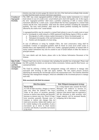 3
duration may help investors gauge the interest rate risk of the fund and accordingly help consider
an ideal fund that match investors risk/return expectation.
Creation of
Segregated
Portfolio
The AMC may create segregated portfolio of debt and money market instruments in a mutual
fund scheme in case of a credit event / actual default and to deal with liquidity risk. In this regard,
the term ‘segregated portfolio’ shall mean a portfolio comprising of debt or money market
instrument affected by a credit event / actual default that has been segregated in a mutual fund
scheme and the term ‘main portfolio’ shall mean the scheme portfolio excluding the segregated
portfolio. The term ‘total portfolio’ shall mean the scheme portfolio including the securities
affected by the credit event / actual default.
A segregated portfolio may be created in a mutual fund scheme in case of a credit event at issuer
level i.e. downgrade in credit rating by a SEBI registered Credit Rating Agency (CRA), as under:
a. Downgrade of a debt or money market instrument to ‘below investment grade’, or
b. Subsequent downgrades of the said instruments from ‘below investment grade’, or
c. Similar such downgrades of a loan rating.
In case of difference in rating by multiple CRAs, the most conservative rating shall be
considered. Creation of segregated portfolio shall be based on issuer level credit events as
detailed above and implemented at ISIN level. Further, segregated portfolio of unrated debt or
money market instruments may also be created in case of actual default of either the interest or
principal amount.
For more details and risk factors, please refer to the Scheme Information Document of the
Scheme.
Risk Profile
of the Scheme
and Risk
management
strategies
Mutual Fund Units involve investment risks including the possible loss of principal. Please read
the SID carefully for details on risk factors before investment. Scheme specific Risk Factors are
summarized below.
The Fund by utilizing a holistic risk management strategy will endeavor to manage risks
associated with investing in debt and equity markets. The risk control process involves
identifying & measuring the risk through various risk measurement tools. The Fund has identified
following risks management strategies, which are embedded in the investment process to manage
such risks.
Risk associated with Debt Investment
Risk Description Risk Mitigants/management strategy
Market Risk
As with all debt securities, changes in interest
rates may affect the Scheme’s Net Asset
Value as the prices of securities generally
increase as interest rates decline and generally
decrease as interest rates rise. Prices of long-
term securities generally fluctuate more in
response to interest rate changes than do
short-term securities. Indian debt markets can
be volatile leading to the possibility of price
movements up or down in fixed income
securities and thereby to possible movements
in the NAV.
In a rising interest rates scenario the Fund
Managers will endeavor to increase its
investment in money market securities
whereas if the interest rates are expected to
fall the allocation to debt securities with
longer maturity will be increased thereby
mitigating risk to that extent.
 