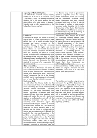 4
Liquidity or Marketability Risk
This refers to the ease with which a security
can be sold at or near to its valuation Yield-
To-Maturity (YTM). The primary measure of
liquidity risk is the spread between the bid
price and the offer price quoted by a dealer.
Liquidity risk is today characteristic of the
Indian fixed income market.
The Scheme may invest in government
securities, corporate bonds and money
market instruments. While the liquidity
risk for government securities, money
market instruments and short maturity
corporate bonds may be low, it may be
high in case of medium to long maturity
corporate bonds. Liquidity risk is today
characteristic of the Indian fixed income
market. The fund will however, endeavor
to minimise liquidity risk by investing in
securities having a liquid market.
Credit Risk
Credit risk or default risk refers to the risk
that an issuer of a fixed income security may
default (i.e., will be unable to make timely
principal and interest payments on the
security). Because of this risk corporate
debentures are sold at a higher yield above
those offered on Government Securities
which are sovereign obligations and free of
credit risk. Normally, the value of a fixed
income security will fluctuate depending upon
the changes in the perceived level of credit
risk as well as any actual event of default. The
greater the credit risk, the greater the yield
required for someone to be compensated for
the increased risk.
A traditional SWOT analysis will be used
for identifying company specific risks.
Management’s past track record will also
be studied. In order to assess financial risk
a detailed assessment of the issuer’s
financial statements will be undertaken to
review its ability to undergo stress on cash
flows and asset quality. A detailed
evaluation of accounting policies, off
balance sheet exposures, notes, auditors’
comments and disclosure standards will
also be made to assess the overall financial
risk of the potential borrower. In case of
securitized debt instruments, the fund will
ensure that these instruments are
sufficiently backed by assets.
Reinvestment Risk
This risk refers to the interest rate levels at
which cash flows received from the securities
in the Scheme are reinvested. The additional
income from reinvestment is the “interest on
interest” component. The risk is that the rate
at which interim cash flows can be reinvested
may be lower than that originally assumed.
Reinvestment risks will be limited to the
extent of coupons received on debt
instruments, which will be a very small
portion of the portfolio value.
Derivatives Risk
As and when the Scheme trades in the
derivatives market there are risk factors and
issues concerning the use of derivatives that
Investors should understand. Derivative
products are specialized instruments that
require investment techniques and risk
analyses different from those associated with
stocks and bonds. The use of a derivative
requires an understanding not only of the
underlying instrument but also of the
derivative itself. Derivatives require the
maintenance of adequate controls to monitor
the transactions entered into, the ability to
assess the risk that a derivative adds to the
portfolio and the ability to forecast price or
interest rate movements correctly. There is the
possibility that a loss may be sustained by the
portfolio as a result of the failure of another
party (usually referred to as the “counter
party”) to comply with the terms of the
derivatives contract. Other risks in using
derivatives include the risk of mis-pricing or
improper valuation of derivatives and the
The fund has provision for using derivative
instruments for portfolio balancing and
hedging purposes. Interest Rate Swaps will
be done with approved counter parties
under pre approved ISDA agreements.
Mark to Market of swaps, netting off of
cash flow and default provision clauses
will be provided as per international best
practice on a reciprocal basis. Interest rate
swaps and other derivative instruments will
be used as per local (RBI and SEBI)
regulatory guidelines.
 