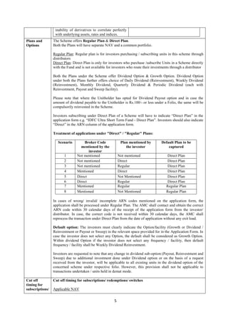 5
inability of derivatives to correlate perfectly
with underlying assets, rates and indices.
Plans and
Options
The Scheme offers Regular Plan & Direct Plan.
Both the Plans will have separate NAV and a common portfolio.
Regular Plan: Regular plan is for investors purchasing / subscribing units in this scheme through
distributors
Direct Plan: Direct Plan is only for investors who purchase /subscribe Units in a Scheme directly
with the Fund and is not available for investors who route their investments through a distributor
Both the Plans under the Scheme offer Dividend Option & Growth Option. Dividend Option
under both the Plans further offers choice of Daily Dividend (Reinvestment), Weekly Dividend
(Reinvestment), Monthly Dividend, Quarterly Dividend & Periodic Dividend (each with
Reinvestment, Payout and Sweep facility).
Please note that where the Unitholder has opted for Dividend Payout option and in case the
amount of dividend payable to the Unitholder is Rs.100/- or less under a Folio, the same will be
compulsorily reinvested in the Scheme.
Investors subscribing under Direct Plan of a Scheme will have to indicate “Direct Plan” in the
application form e.g. “IDFC Ultra Short Term Fund - Direct Plan”. Investors should also indicate
“Direct” in the ARN column of the application form.
Treatment of applications under "Direct" / "Regular" Plans:
Scenario Broker Code
mentioned by the
investor
Plan mentioned by
the investor
Default Plan to be
captured
1 Not mentioned Not mentioned Direct Plan
2 Not mentioned Direct Direct Plan
3 Not mentioned Regular Direct Plan
4 Mentioned Direct Direct Plan
5 Direct Not Mentioned Direct Plan
6 Direct Regular Direct Plan
7 Mentioned Regular Regular Plan
8 Mentioned Not Mentioned Regular Plan
In cases of wrong/ invalid/ incomplete ARN codes mentioned on the application form, the
application shall be processed under Regular Plan. The AMC shall contact and obtain the correct
ARN code within 30 calendar days of the receipt of the application form from the investor/
distributor. In case, the correct code is not received within 30 calendar days, the AMC shall
reprocess the transaction under Direct Plan from the date of application without any exit load.
Default option: The investors must clearly indicate the Option/facility (Growth or Dividend /
Reinvestment or Payout or Sweep) in the relevant space provided for in the Application Form. In
case the investor does not select any Option, the default shall be considered as Growth Option.
Within dividend Option if the investor does not select any frequency / facility, then default
frequency / facility shall be Weekly Dividend Reinvestment.
Investors are requested to note that any change in dividend sub-option (Payout, Reinvestment and
Sweep) due to additional investment done under Dividend option or on the basis of a request
received from the investor, will be applicable to all existing units in the dividend option of the
concerned scheme under respective folio. However, this provision shall not be applicable to
transactions undertaken / units held in demat mode.
Cut off
timing for
subscriptions/
Cut off timing for subscriptions/ redemptions/ switches
Applicable NAV
 