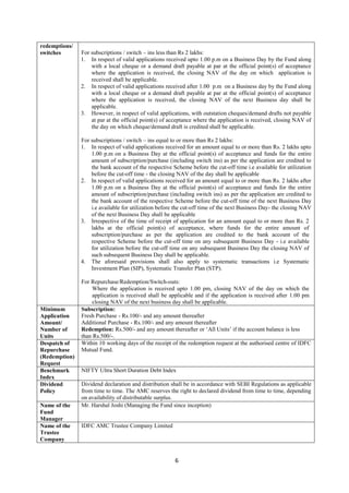 6
redemptions/
switches For subscriptions / switch – ins less than Rs 2 lakhs:
1. In respect of valid applications received upto 1.00 p.m on a Business Day by the Fund along
with a local cheque or a demand draft payable at par at the official point(s) of acceptance
where the application is received, the closing NAV of the day on which application is
received shall be applicable.
2. In respect of valid applications received after 1.00 p.m on a Business day by the Fund along
with a local cheque or a demand draft payable at par at the official point(s) of acceptance
where the application is received, the closing NAV of the next Business day shall be
applicable.
3. However, in respect of valid applications, with outstation cheques/demand drafts not payable
at par at the official point(s) of acceptance where the application is received, closing NAV of
the day on which cheque/demand draft is credited shall be applicable.
For subscriptions / switch – ins equal to or more than Rs 2 lakhs:
1. In respect of valid applications received for an amount equal to or more than Rs. 2 lakhs upto
1.00 p.m on a Business Day at the official point(s) of acceptance and funds for the entire
amount of subscription/purchase (including switch ins) as per the application are credited to
the bank account of the respective Scheme before the cut-off time i.e available for utilization
before the cut-off time - the closing NAV of the day shall be applicable
2. In respect of valid applications received for an amount equal to or more than Rs. 2 lakhs after
1.00 p.m on a Business Day at the official point(s) of acceptance and funds for the entire
amount of subscription/purchase (including switch ins) as per the application are credited to
the bank account of the respective Scheme before the cut-off time of the next Business Day
i.e available for utilization before the cut-off time of the next Business Day- the closing NAV
of the next Business Day shall be applicable
3. Irrespective of the time of receipt of application for an amount equal to or more than Rs. 2
lakhs at the official point(s) of acceptance, where funds for the entire amount of
subscription/purchase as per the application are credited to the bank account of the
respective Scheme before the cut-off time on any subsequent Business Day - i.e available
for utilization before the cut-off time on any subsequent Business Day the closing NAV of
such subsequent Business Day shall be applicable.
4. The aforesaid provisions shall also apply to systematic transactions i.e Systematic
Investment Plan (SIP), Systematic Transfer Plan (STP).
For Repurchase/Redemption/Switch-outs:
Where the application is received upto 1.00 pm, closing NAV of the day on which the
application is received shall be applicable and if the application is received after 1.00 pm
closing NAV of the next business day shall be applicable.
Minimum
Application
Amount/
Number of
Units
Subscription:
Fresh Purchase - Rs.100/- and any amount thereafter
Additional Purchase - Rs.100/- and any amount thereafter
Redemption: Rs.500/- and any amount thereafter or ‘All Units’ if the account balance is less
than Rs.500/-.
Despatch of
Repurchase
(Redemption)
Request
Within 10 working days of the receipt of the redemption request at the authorised centre of IDFC
Mutual Fund.
Benchmark
Index
NIFTY Ultra Short Duration Debt Index
Dividend
Policy
Dividend declaration and distribution shall be in accordance with SEBI Regulations as applicable
from time to time. The AMC reserves the right to declared dividend from time to time, depending
on availability of distributable surplus.
Name of the
Fund
Manager
Mr. Harshal Joshi (Managing the Fund since inception)
Name of the
Trustee
Company
IDFC AMC Trustee Company Limited
 