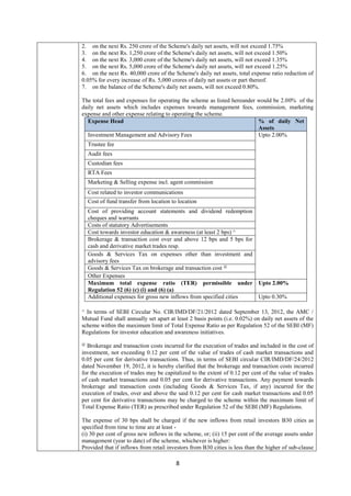 8
2. on the next Rs. 250 crore of the Scheme's daily net assets, will not exceed 1.75%
3. on the next Rs. 1,250 crore of the Scheme's daily net assets, will not exceed 1.50%
4. on the next Rs. 3,000 crore of the Scheme's daily net assets, will not exceed 1.35%
5. on the next Rs. 5,000 crore of the Scheme's daily net assets, will not exceed 1.25%
6. on the next Rs. 40,000 crore of the Scheme's daily net assets, total expense ratio reduction of
0.05% for every increase of Rs. 5,000 crores of daily net assets or part thereof.
7. on the balance of the Scheme's daily net assets, will not exceed 0.80%.
The total fees and expenses for operating the scheme as listed hereunder would be 2.00% of the
daily net assets which includes expenses towards management fees, commission, marketing
expense and other expense relating to operating the scheme.
Expense Head % of daily Net
Assets
Investment Management and Advisory Fees Upto 2.00%
Trustee fee
Audit fees
Custodian fees
RTA Fees
Marketing & Selling expense incl. agent commission
Cost related to investor communications
Cost of fund transfer from location to location
Cost of providing account statements and dividend redemption
cheques and warrants
Costs of statutory Advertisements
Cost towards investor education & awareness (at least 2 bps) ^
Brokerage & transaction cost over and above 12 bps and 5 bps for
cash and derivative market trades resp.
Goods & Services Tax on expenses other than investment and
advisory fees
Goods & Services Tax on brokerage and transaction cost @
Other Expenses
Maximum total expense ratio (TER) permissible under
Regulation 52 (6) (c) (i) and (6) (a)
Upto 2.00%
Additional expenses for gross new inflows from specified cities Upto 0.30%
^ In terms of SEBI Circular No. CIR/IMD/DF/21/2012 dated September 13, 2012, the AMC /
Mutual Fund shall annually set apart at least 2 basis points (i.e. 0.02%) on daily net assets of the
scheme within the maximum limit of Total Expense Ratio as per Regulation 52 of the SEBI (MF)
Regulations for investor education and awareness initiatives.
@
Brokerage and transaction costs incurred for the execution of trades and included in the cost of
investment, not exceeding 0.12 per cent of the value of trades of cash market transactions and
0.05 per cent for derivative transactions. Thus, in terms of SEBI circular CIR/IMD/DF/24/2012
dated November 19, 2012, it is hereby clarified that the brokerage and transaction costs incurred
for the execution of trades may be capitalized to the extent of 0.12 per cent of the value of trades
of cash market transactions and 0.05 per cent for derivative transactions. Any payment towards
brokerage and transaction costs (including Goods & Services Tax, if any) incurred for the
execution of trades, over and above the said 0.12 per cent for cash market transactions and 0.05
per cent for derivative transactions may be charged to the scheme within the maximum limit of
Total Expense Ratio (TER) as prescribed under Regulation 52 of the SEBI (MF) Regulations.
The expense of 30 bps shall be charged if the new inflows from retail investors B30 cities as
specified from time to time are at least -
(i) 30 per cent of gross new inflows in the scheme, or; (ii) 15 per cent of the average assets under
management (year to date) of the scheme, whichever is higher:
Provided that if inflows from retail investors from B30 cities is less than the higher of sub-clause
 