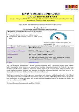 KEY INFORMATION MEMORANDUM
IDFC All Seasons Bond Fund
(An open ended fund of fund scheme investing in debt oriented mutual fund schemes (including liquid and
money market schemes) of IDFC Mutual Fund)
(Offer of Units at NAV based prices during the Continuous Offer Period)
P r o d u c t L a b e l
This product is suitable for investors who are seeking*:
This product is suitable for investors who are seeking*:
• To generate short to medium term optimal returns.
• Investment in debt oriented schemes of IDFC Mutual
Fund
Investors understand that their principal will be at
moderately low risk
*Investors should consult their financial advisers if in doubt about whether the product is suitable for them
Mutual Fund : IDFC Mutual Fund
Asset Management Company : IDFC Asset Management Company Limited
Trustee Company : IDFC AMC Trustee Company Limited
Address : 6th Floor, One IndiaBulls Centre, Jupiter Mills Compound,841, Senapati
Bapat Marg, Elphinstone (W), Mumbai – 400013
Website : www.idfcmf.com
This Key Information Memorandum (KIM) sets forth the information, which a prospective investor ought to know
before investing. For further details of the scheme/Mutual Fund, due diligence certificate by the AMC, Key Personnel,
investors’ rights & services, risk factors, penalties & pending litigations etc. investors should, before investment, refer
to the Scheme Information Document and Statement of Additional Information available free of cost at any of the
Investors Service Centres or distributors or from websitewww.idfcmf.com.
The Scheme particulars have also been prepared in accordance with Securities and Exchange Board of India (Mutual
Funds) Regulations 1996, as amended till date, and filed with the Securities and Exchange Board of India (SEBI). The
units being offered for public subscription have not been approved or disapproved by SEBI, nor has SEBI certified the
accuracy or adequacy of this KIM.
This Key Information Memorandum is dated June 30, 2020
 