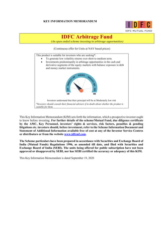 KEY INFORMATION MEMORANDUM
IDFC Arbitrage Fund
(An open ended scheme investing in arbitrage opportunities)
(Continuous offer for Units at NAV based prices)
This product is suitable for investors who are seeking*:
 To generate low volatility returns over short to medium term.
 Investments predominantly in arbitrage opportunities in the cash and
derivative segments of the equity markets with balance exposure in debt
and money market instruments.
Investors understand that their principal will be at Moderately low risk
*Investors should consult their financial advisers if in doubt about whether the product is
suitable for them.
This Key Information Memorandum (KIM) sets forth the information, which a prospective investor ought
to know before investing. For further details of the scheme/Mutual Fund, due diligence certificate
by the AMC, Key Personnel, investors’ rights & services, risk factors, penalties & pending
litigations etc. investors should, before investment, refer to the Scheme Information Document and
Statement of Additional Information available free of cost at any of the Investor Service Centres
or distributors or from the website www.idfcmf.com.
The Scheme particulars have been prepared in accordance with Securities and Exchange Board of
India (Mutual Funds) Regulations 1996, as amended till date, and filed with Securities and
Exchange Board of India (SEBI). The units being offered for public subscription have not been
approved or disapproved by SEBI, nor has SEBI certified the accuracy or adequacy of this KIM.
This Key Information Memorandum is dated September 19, 2020
 