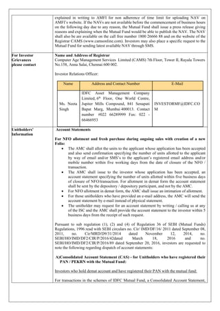 explained in writing to AMFI for non adherence of time limit for uploading NAV on
AMFI’s website. If the NAVs are not available before the commencement of business hours
on the following day due to any reason, the Mutual Fund shall issue a press release giving
reasons and explaining when the Mutual Fund would be able to publish the NAV. The NAV
shall also be are available on the call free number 1800 26666 88 and on the website of the
Registrar CAMS (www.camsonline.com). Investors may also place a specific request to the
Mutual Fund for sending latest available NAV through SMS.
For Investor
Grievances
please contact
Name and Address of Registrar
Computer Age Management Services Limited (CAMS) 7th Floor, Tower II, Rayala Towers
No.158, Anna Salai, Chennai 600 002.
Investor Relations Officer:
Name Address and Contact Number E-Mail
Ms. Neeta
Singh
IDFC Asset Management Company
Limited, 6th
Floor, One World Centre,
Jupiter Mills Compound, 841 Senapati
Bapat Marg, Mumbai 400013. Contact
number #022 66289999 Fax: 022 -
66466953
INVESTORMF@IDFC.CO
M
Unitholders’
Information
Account Statements
For NFO allotment and fresh purchase during ongoing sales with creation of a new
Folio:
 The AMC shall allot the units to the applicant whose application has been accepted
and also send confirmation specifying the number of units allotted to the applicant
by way of email and/or SMS’s to the applicant’s registered email address and/or
mobile number within five working days from the date of closure of the NFO /
transaction.
 The AMC shall issue to the investor whose application has been accepted, an
account statement specifying the number of units allotted within five business days
of closure of NFO/transaction. For allotment in demat form the account statement
shall be sent by the depository / depository participant, and not by the AMC.
 For NFO allotment in demat form, the AMC shall issue an intimation of allotment.
 For those unitholders who have provided an e-mail address, the AMC will send the
account statement by e-mail instead of physical statement.
 The unitholder may request for an account statement by writing / calling us at any
of the ISC and the AMC shall provide the account statement to the investor within 5
business days from the receipt of such request.
Pursuant to sub regulation (1), (2) and (4) of Regulation 36 of SEBI (Mutual Funds)
Regulations, 1996 read with SEBI circulars no. Cir/ IMD/DF/16/ 2011 dated September 08,
2011, no. Cir/MRD/D9/31/2014 dated November 12, 2014, no.
SEBI/HO/IMD/DF2/CIR/P/2016/42dated March 18, 2016 and no.
SEBI/HO/IMD/DF2/CIR/P/2016/89 dated September 20, 2016, investors are requested to
note the following regarding dispatch of account statements:
A)Consolidated Account Statement (CAS) - for Unitholders who have registered their
PAN / PEKRN with the Mutual Fund:
Investors who hold demat account and have registered their PAN with the mutual fund:
For transactions in the schemes of IDFC Mutual Fund, a Consolidated Account Statement,
 