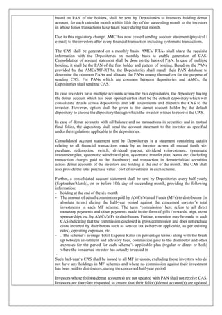 based on PAN of the holders, shall be sent by Depositories to investors holding demat
account, for each calendar month within 10th day of the succeeding month to the investors
in whose folios transactions have taken place during that month.
Due to this regulatory change, AMC has now ceased sending account statement (physical /
e-mail) to the investors after every financial transaction including systematic transactions.
The CAS shall be generated on a monthly basis. AMCs/ RTAs shall share the requisite
information with the Depositories on monthly basis to enable generation of CAS.
Consolidation of account statement shall be done on the basis of PAN. In case of multiple
holding, it shall be the PAN of the first holder and pattern of holding. Based on the PANs
provided by the AMCs/MF-RTAs, the Depositories shall match their PAN database to
determine the common PANs and allocate the PANs among themselves for the purpose of
sending CAS. For PANs which are common between depositories and AMCs, the
Depositories shall send the CAS.
In case investors have multiple accounts across the two depositories, the depository having
the demat account which has been opened earlier shall be the default depository which will
consolidate details across depositories and MF investments and dispatch the CAS to the
investor. However, option shall be given to the demat account holder by the default
depository to choose the depository through which the investor wishes to receive the CAS.
In case of demat accounts with nil balance and no transactions in securities and in mutual
fund folios, the depository shall send the account statement to the investor as specified
under the regulations applicable to the depositories.
Consolidated account statement sent by Depositories is a statement containing details
relating to all financial transactions made by an investor across all mutual funds viz.
purchase, redemption, switch, dividend payout, dividend reinvestment, systematic
investment plan, systematic withdrawal plan, systematic transfer plan, bonus etc. (including
transaction charges paid to the distributor) and transaction in dematerialised securities
across demat accounts of the investors and holding at the end of the month. The CAS shall
also provide the total purchase value / cost of investment in each scheme.
Further, a consolidated account statement shall be sent by Depositories every half yearly
(September/March), on or before 10th day of succeeding month, providing the following
information:
- holding at the end of the six month
- The amount of actual commission paid by AMCs/Mutual Funds (MFs) to distributors (in
absolute terms) during the half-year period against the concerned investor’s total
investments in each MF scheme. The term ‘commission’ here refers to all direct
monetary payments and other payments made in the form of gifts / rewards, trips, event
sponsorships etc. by AMCs/MFs to distributors. Further, a mention may be made in such
CAS indicating that the commission disclosed is gross commission and does not exclude
costs incurred by distributors such as service tax (wherever applicable, as per existing
rates), operating expenses, etc.
- . The scheme’s average Total Expense Ratio (in percentage terms) along with the break
up between investment and advisory fees, commission paid to the distributor and other
expenses for the period for each scheme’s applicable plan (regular or direct or both)
where the concerned investor has actually invested in
-
Such half-yearly CAS shall be issued to all MF investors, excluding those investors who do
not have any holdings in MF schemes and where no commission against their investment
has been paid to distributors, during the concerned half-year period.
Investors whose folio(s)/demat account(s) are not updated with PAN shall not receive CAS.
Investors are therefore requested to ensure that their folio(s)/demat account(s) are updated
 