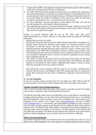 of email and/or SMS’s to the applicant’s registered email address and/or mobile number
within five working days from the date of transaction.
 The AMC shall issue account statement to the investors on a monthly basis, pursuant to
any financial transaction in such folios on or before tenth day of succeeding month. The
account statement shall contain the details relating to all financial transactions made by
an investor during the month, the holding as at the end of the month and shall also
provide the total purchase value / cost of investment in each scheme.
 For those unitholders who have provided an e-mail address, the AMC will send the
account statement by e-mail instead of physical statement.
 The unitholder may request for an account statement by writing / calling us at any of the
ISC and the AMC shall provide the account statement to the investor within 5 business
days from the receipt of such request.
Further, an account statement shall be sent by the AMC every half yearly
(September/March), on or before 10th day of succeeding month, providing the following
information:
- holding at the end of the six month
- The amount of actual commission paid by AMCs/Mutual Funds (MFs) to distributors (in
absolute terms) during the half-year period against the concerned investor’s total
investments in each MF scheme. The term ‘commission’ here refers to all direct
monetary payments and other payments made in the form of gifts / rewards, trips, event
sponsorships etc. by AMCs/MFs to distributors. Further, a mention may be made in such
CAS indicating that the commission disclosed is gross commission and does not exclude
costs incurred by distributors such as service tax (wherever applicable, as per existing
rates), operating expenses, etc.
- The scheme’s average Total Expense Ratio (in percentage terms) along with the break
up between investment and advisory fees, commission paid to the distributor and other
expenses for the period for each scheme’s applicable plan (regular or direct or both)
where the concerned investor has actually invested in.
Such half-yearly account statement shall be issued to all investors, excluding those
investors who do not have any holdings in IDFC MF schemes and where no commission
against their investment has been paid to distributors, during the concerned half-year
period.
C) For all Unitholders
In case of a specific request received from the unit holder, the AMC shall provide the
account statement to the investor within 5 business days from the receipt of such request.
Monthly and Half Yearly Portfolio Disclosures:
(This is a list of securities where the corpus of the scheme is currently invested. The market
value of these investments is also stated in portfolio disclosures)
The Mutual Fund/AMC shall e-mail to all unitholders (if an e-mail address is provided) the
complete scheme portfolio as at the end of each month and each half year (i.e., 31st March
and 30th September) within ten days of end of the month/half year. These shall also be
displayed on the website of the Mutual Fund (www.idfcmf.com) and that of AMFI
(www.amfiindia.com) in a user-friendly and downloadable spreadsheet format. Investors
may also place a specific request to the Mutual Fund for sending the half yearly portfolio
through email. The Mutual Fund shall publish an advertisement disclosing uploading of
such half yearly scheme portfolios on its website, in all India editions of one English and
one Hindi daily newspaper. The Mutual Funds shall provide a physical copy of the scheme
portfolio, without charging any cost, on specific request received from a unitholder.
Half Yearly Financial Results
The Mutual Fund shall within one month from the close of each half year, that is on 31st
March and on 30th September, host a soft copy of its unaudited financial results on their
 