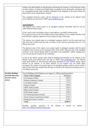 website and shall publish an advertisement disclosing the hosting of such financial results
on their website, in atleast one English daily newspaper having nationwide circulation and
in a newspaper having wide circulation published in the language of the region where the
Head Office of the mutual fund is situated.
The unaudited financial results will be displayed on the website of the Mutual Fund
(www.idfcmf.com) and that of AMFI (www.amfiindia.com).
Annual Report
The Scheme wise annual report or an abridged summary hereinafter shall be sent by
AMC/Mutual Fund as under:
(i) by e-mail to the Unit holders whose e-mail address is available with the Fund,
(ii) in physical form to the Unit holders whose email address is not available with the Fund
and who have expressly opted-in to receive physical copy of the same.
The scheme wise annual report or an abridged summary shall be sent by mail/e-mail not
later than four months from the date of closure of the relevant accounting year (i.e. 31st
March each year).
The physical copy of the scheme wise annual report or abridged summary shall be made
available to the investors at the registered office of the AMC. Physical copy of the abridged
summary of the Annual Report shall be provided to the unitholder, without charging any
cost, on such specific request by the unitholder.
A link of the scheme annual report shall be displayed prominently on the website of the
Mutual Fund (www.idfcmf.com) and that of AMFI (www.amfiindia.com). The Mutual
Fund shall publish an advertisement disclosing uploading of such scheme annual report
thereof on its website, in all India editions of one English and one Hindi daily
newspaper.The scheme wise annual report or an abridged summary shall be sent by mail/e-
mail not later than four months from the date of closure of the relevant accounting year (i.e.
31st March each year).
Portfolio Holdings
and fund allocation
towards various
sectors
Top 10 holdings of the Scheme as on August 31, 2020 is stated here below:
Name of the Company NAV(%)
Government of India 8.64%
Reliance Industries Limited 7.62%
Axis Bank Limited 7.17%
Infosys Limited 4.60%
HDFC Bank Limited 3.85%
Bharti Airtel Limited 3.72%
ICICI Bank Limited 2.84%
LIC Housing Finance Limited 2.71%
Power Finance Corporation Limited 2.67%
Hindustan Unilever Limited 2.26%
Total 46.06%
Monthly portfolio statement of the Scheme is hosted on website –
http://www.idfcmf.com/Downloads.aspx
 